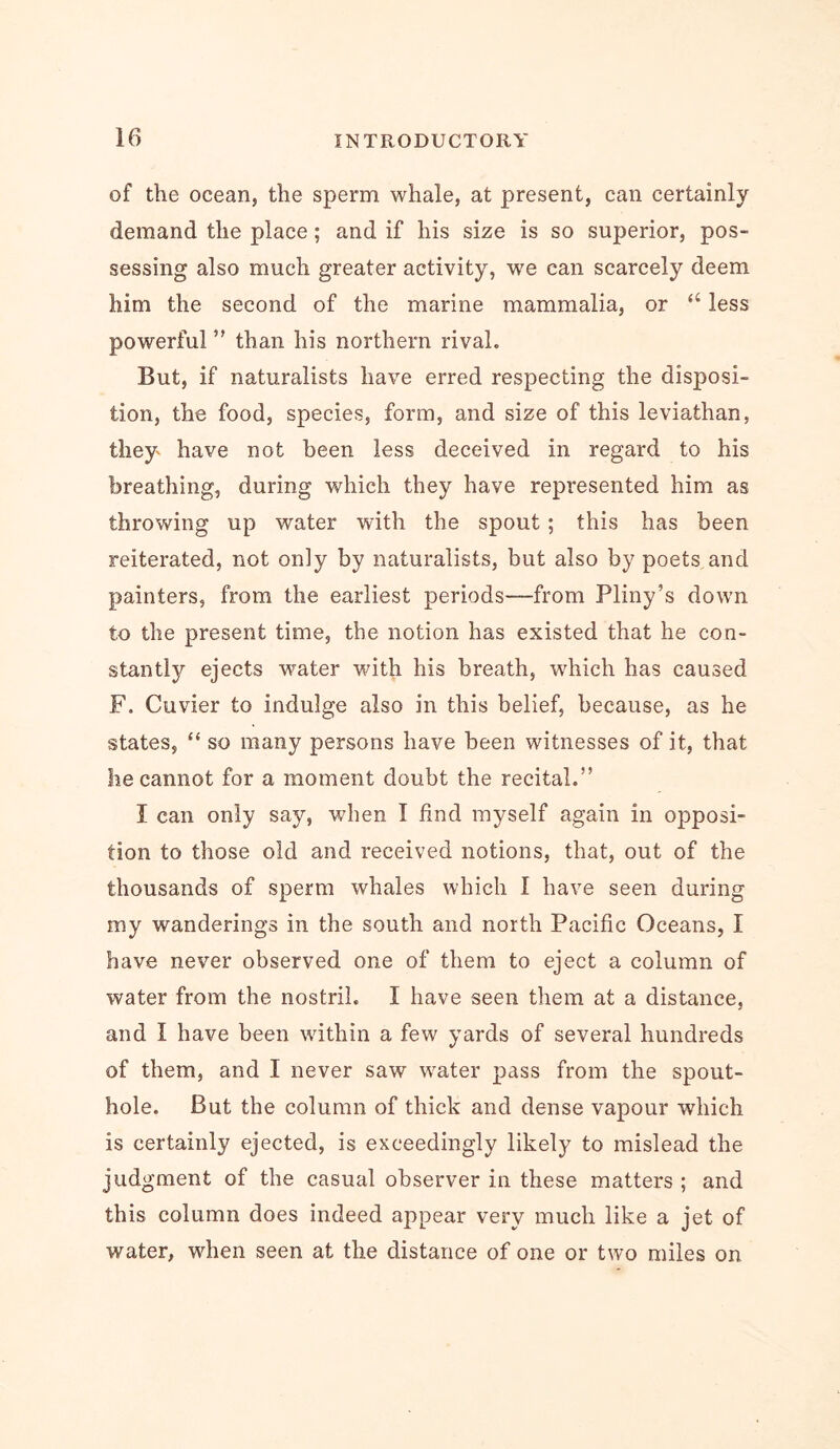 If) of the ocean, the sperm whale, at present, can certainly demand the place; and if his size is so superior, pos- sessing also much greater activity, we can scarcely deem him the second of the marine mammalia, or “ less powerful than his northern rival. But, if naturalists have erred respecting the disposi- tion, the food, species, form, and size of this leviathan, they have not been less deceived in regard to his breathing, during which they have represented him as throwing up water with the spout; this has been reiterated, not only by naturalists, but also by poets and painters, from the earliest periods—from Pliny’s down to the present time, the notion has existed that he con- stantly ejects water with his breath, which has caused F. Cuvier to indulge also in this belief, because, as he states, “ so many persons have been witnesses of it, that he cannot for a moment doubt the recital.” I can only say, when I find myself again in opposi- tion to those old and received notions, that, out of the thousands of sperm whales which I have seen during my wanderings in the south and north Pacific Oceans, I have never observed one of them to eject a column of water from the nostril. I have seen them at a distance, and I have been within a few yards of several hundreds of them, and I never saw water pass from the spout- hole. But the column of thick and dense vapour which is certainly ejected, is exceedingly likely to mislead the judgment of the casual observer in these matters ; and this column does indeed appear very much like a jet of water, when seen at the distance of one or two miles on
