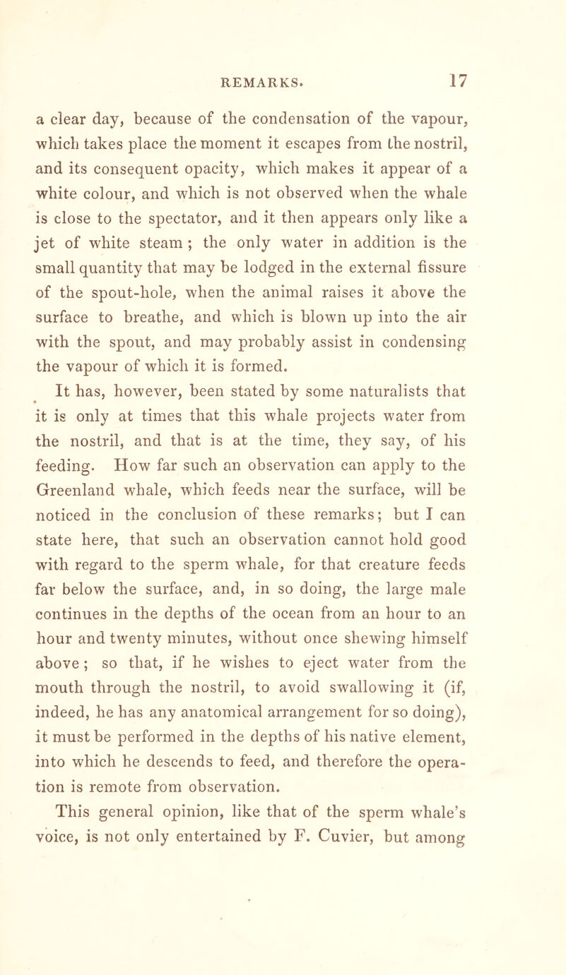 a clear day, because of the condensation of the vapour, which takes place the moment it escapes from the nostril, and its consequent opacity, which makes it appear of a white colour, and which is not observed when the whale is close to the spectator, and it then appears only like a jet of white steam ; the only water in addition is the small quantity that may be lodged in the external fissure of the spout-hole, when the animal raises it above the surface to breathe, and which is blown up into the air with the spout, and may probably assist in condensing the vapour of which it is formed. It has, however, been stated by some naturalists that it is only at times that this whale projects water from the nostril, and that is at the time, they say, of his feeding. How far such an observation can apply to the Greenland whale, which feeds near the surface, will be noticed in the conclusion of these remarks; but I can state here, that such an observation cannot hold good with regard to the sperm whale, for that creature feeds far below the surface, and, in so doing, the large male continues in the depths of the ocean from an hour to an hour and twenty minutes, without once shewing himself above ; so that, if he wishes to eject water from the mouth through the nostril, to avoid swallowing it (if, indeed, he has any anatomical arrangement for so doing), it must be performed in the depths of his native element, into which he descends to feed, and therefore the opera- tion is remote from observation. This general opinion, like that of the sperm whale’s voice, is not only entertained by F. Cuvier, but among
