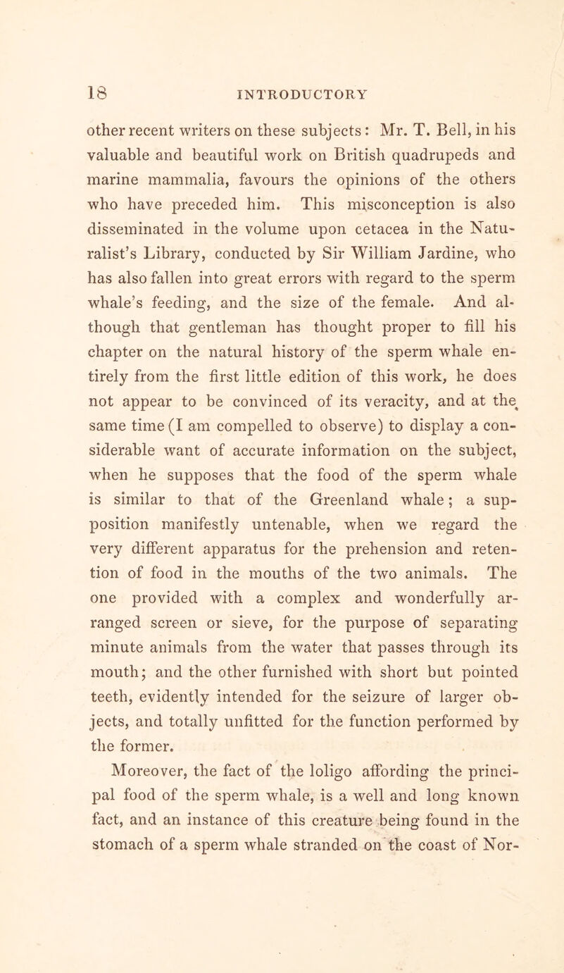 other recent writers on these subjects: Mr. T. Bell, in his valuable and beautiful work on British quadrupeds and marine mammalia, favours the opinions of the others who have preceded him. This misconception is also disseminated in the volume upon cetacea in the Natu- ralist’s Library, conducted by Sir William Jardine, who has also fallen into great errors with regard to the sperm whale’s feeding, and the size of the female. And al- though that gentleman has thought proper to fill his chapter on the natural history of the sperm whale en- tirely from the first little edition of this work, he does not appear to be convinced of its veracity, and at the^ same time (I am compelled to observe) to display a con- siderable want of accurate information on the subject, when he supposes that the food of the sperm whale is similar to that of the Greenland whale; a sup- position manifestly untenable, when we regard the very different apparatus for the prehension and reten- tion of food in the mouths of the two animals. The one provided with a complex and wonderfully ar- ranged screen or sieve, for the purpose of separating minute animals from the water that passes through its mouth; and the other furnished with short but pointed teeth, evidently intended for the seizure of larger ob- jects, and totally unfitted for the function performed by the former. Moreover, the fact of the loligo affording the princi- pal food of the sperm whale, is a well and long known fact, and an instance of this creature being found in the stomach of a sperm whale stranded on the coast of Nor-