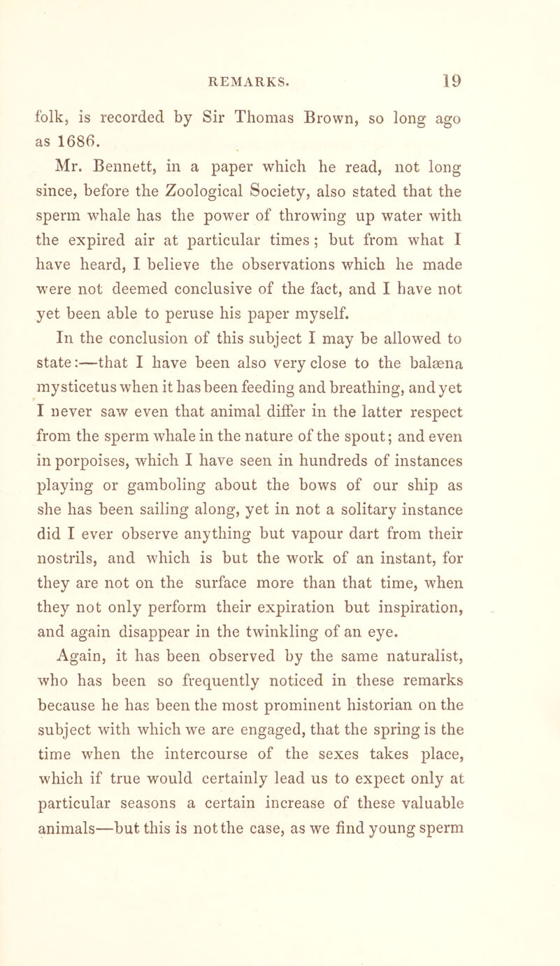 folk, is recorded by Sir Thomas Brown, so long ago as 1686. Mr. Bennett, in a paper which he read, not long since, before the Zoological Society, also stated that the sperm whale has the power of throwing up water with the expired air at particular times ; but from what I have heard, I believe the observations which he made w'ere not deemed conclusive of the fact, and I have not yet been able to peruse his paper myself. In the conclusion of this subject I may be allowed to state:—that I have been also very close to the balsena mysticetus when it has been feeding and breathing, and yet I never saw even that animal differ in the latter respect from the sperm whale in the nature of the spout; and even in porpoises, which I have seen in hundreds of instances playing or gamboling about the bows of our ship as she has been sailing along, yet in not a solitary instance did I ever observe anything but vapour dart from their nostrils, and which is but the work of an instant, for they are not on the surface more than that time, when they not only perform their expiration but inspiration, and again disappear in the twinkling of an eye. Again, it has been observed by the same naturalist, who has been so frequently noticed in these remarks because he has been the most prominent historian on the subject with which we are engaged, that the spring is the time when the intercourse of the sexes takes place, which if true would certainly lead us to expect only at particular seasons a certain increase of these valuable animals—but this is not the case, as we find young sperm