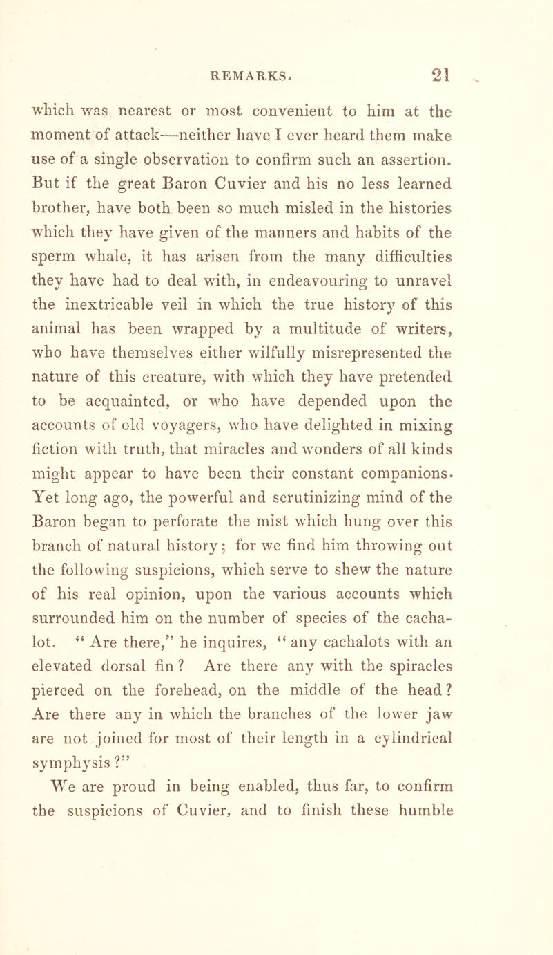 which was nearest or most convenient to him at the moment of attack—neither have I ever heard them make use of a single observation to confirm such an assertion. But if the great Baron Cuvier and his no less learned brotherj have both been so much misled in the histories w'^hich they have given of the manners and habits of the sperm whale, it has arisen from the many difficulties they have had to deal with, in endeavouring to unravel the inextricable veil in which the true history of this animal has been wrapped by a multitude of writers, who have themselves either wilfully misrepresented the nature of this creature, with which they have pretended to be acquainted, or who have depended upon the accounts of old voyagers, who have delighted in mixing fiction with truth, that miracles and wonders of all kinds might appear to have been their constant companions. Yet long ago, the powerful and scrutinizing mind of the Baron began to perforate the mist which hung over this branch of natural history; for we find him throwing out the following suspicions, which serve to shew the nature of his real opinion, upon the various accounts which surrounded him on the number of species of the cacha- lot. “ Are there,” he inquires, “any cachalots with an elevated dorsal fin ? Are there any with the spiracles pierced on the forehead, on the middle of the head ? Are there any in which the branches of the lower jaw are not joined for most of their length in a cylindrical symphysis ?” We are proud in being enabled, thus far, to confirm the suspicions of Cuvier, and to finish these humble
