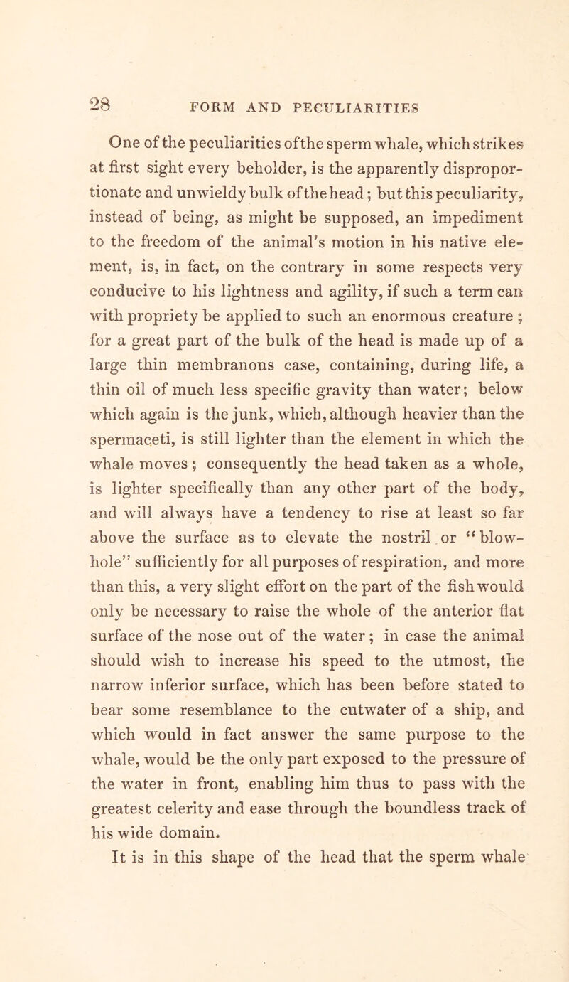 One of the peculiarities of the sperm whale, which strikes at first sight every beholder, is the apparently dispropor- tionate and unwieldy bulk of the head; but this peculiarity, instead of being, as might be supposed, an impediment to the freedom of the animahs motion in his native ele- ment, is. in fact, on the contrary in some respects very conducive to his lightness and agility, if such a term can with propriety be applied to such an enormous creature ; for a great part of the bulk of the head is made up of a large thin membranous case, containing, during life, a thin oil of much less specific gravity than water; below which again is the junk, which, although heavier than the spermaceti, is still lighter than the element in which the whale moves ; consequently the head taken as a whole, is lighter specifically than any other part of the body, and will always have a tendency to rise at least so far above the surface as to elevate the nostril or “blow- hole” sufficiently for all purposes of respiration, and more than this, a very slight effort on the part of the fish would only be necessary to raise the whole of the anterior fiat surface of the nose out of the water; in case the animal should wish to increase his speed to the utmost, the narrow inferior surface, which has been before stated to bear some resemblance to the cutwater of a ship, and which would in fact answer the same purpose to the whale, would be the only part exposed to the pressure of the water in front, enabling him thus to pass with the greatest celerity and ease through the boundless track of his wide domain. It is in this shape of the head that the sperm whale