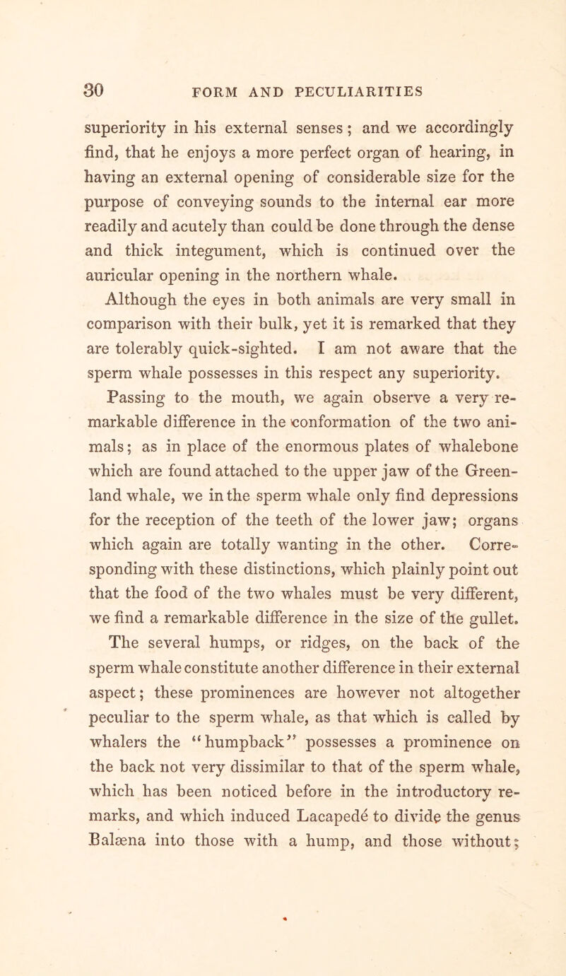 superiority in his external senses; and we accordingly find, that he enjoys a more perfect organ of hearing, in having an external opening of considerable size for the purpose of conveying sounds to the internal ear more readily and acutely than could be done through the dense and thick integument, which is continued over the auricular opening in the northern whale. Although the eyes in both animals are very small in comparison with their bulk, yet it is remarked that they are tolerably quick-sighted. I am not aware that the sperm whale possesses in this respect any superiority. Passing to the mouth, we again observe a very re- markable difference in the conformation of the two ani- mals ; as in place of the enormous plates of whalebone which are found attached to the upper jaw of the Green- land whale, we in the sperm whale only find depressions for the reception of the teeth of the lower jaw; organs which again are totally wanting in the other. Corre- sponding with these distinctions, which plainly point out that the food of the two whales must be very different, we find a remarkable difference in the size of the gullet. The several humps, or ridges, on the back of the sperm whale constitute another difference in their external aspect; these prominences are however not altogether peculiar to the sperm whale, as that which is called by whalers the “humpback^^ possesses a prominence on the back not very dissimilar to that of the sperm whale, which has been noticed before in the introductory re- marks, and which induced Lacapede to divide the genus Balaena into those with a hump, and those without;