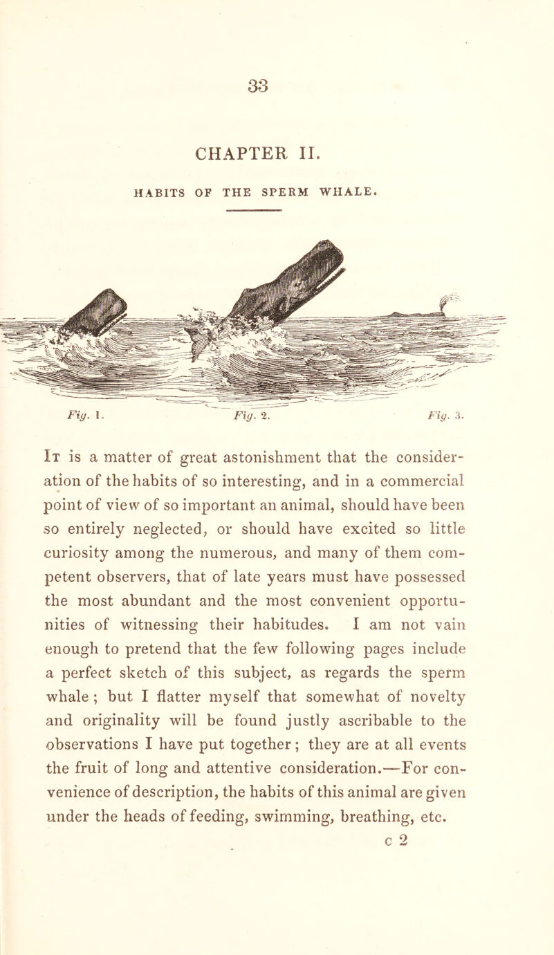 CHAPTER II. HABITS OF THE SPERM WHALE. Fiy. I. Fig. 2. Fig. 3. It is a matter of great astonishment that the consider- ation of the habits of so interesting, and in a commercial point of view of so important an animal, should have been so entirely neglected, or should have excited so little curiosity among the numerous, and many of them com- petent observers, that of late years must have possessed the most abundant and the most convenient opportu- nities of witnessing their habitudes. I am not vain enough to pretend that the few following pages include a perfect sketch of this subject, as regards the sperm whale ; but I flatter myself that somewhat of novelty and originality will be found justly ascribable to the observations I have put together; they are at all events the fruit of long and attentive consideration.—For con- venience of description, the habits of this animal are given under the heads of feeding, swimming, breathing, etc. c 2