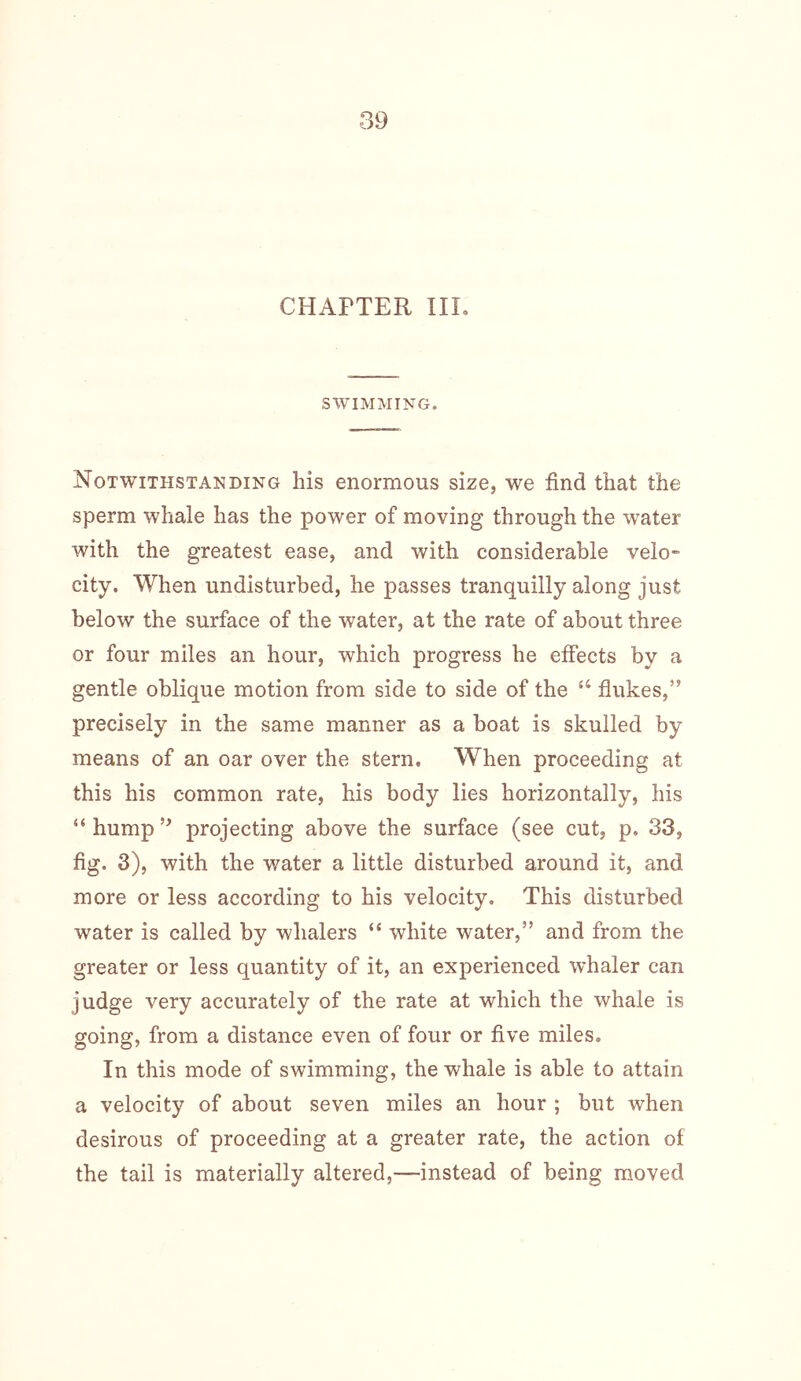 CHAPTER III. SWIMMING. Notwithstanding his enormous size, we find that the sperm whale has the power of moving through the water with the greatest ease, and with considerable velo city. When undisturbed, he passes tranquilly along just below the surface of the water, at the rate of about three or four miles an hour, which progress he effects by a gentle oblique motion from side to side of the “ flukes,” precisely in the same manner as a boat is skulled by means of an oar over the stern. When proceeding at this his common rate, his body lies horizontally, his “hump” projecting above the surface (see cut, p. 33, fig. 3), with the water a little disturbed around it, and more or less according to his velocity. This disturbed water is called by whalers “ white water,” and from the greater or less quantity of it, an experienced whaler can judge very accurately of the rate at which the whale is going, from a distance even of four or five miles. In this mode of swimming, the whale is able to attain a velocity of about seven miles an hour ; but when desirous of proceeding at a greater rate, the action of the tail is materially altered,—instead of being moved