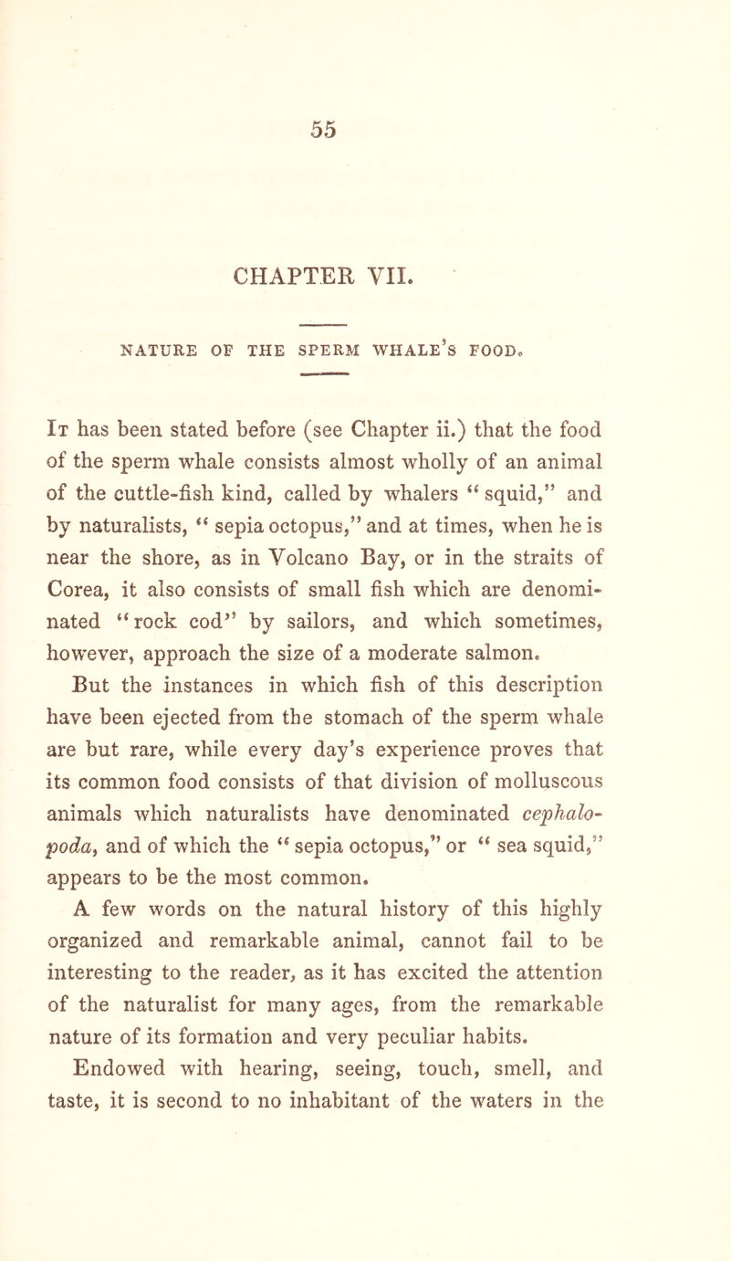 CHAPTER VII. NATURE OF THE SPERM WHALE’s FOOD, It has been stated before (see Chapter ii.) that the food of the sperm whale consists almost wholly of an animal of the cuttle-fish kind, called by whalers “ squid,” and by naturalists, “ sepia octopus,” and at times, when he is near the shore, as in Volcano Bay, or in the straits of Corea, it also consists of small fish which are denomi- nated “rock cod” by sailors, and which sometimes, however, approach the size of a moderate salmon. But the instances in which fish of this description have been ejected from the stomach of the sperm whale are but rare, while every day’s experience proves that its common food consists of that division of molluscous animals which naturalists have denominated cephalo- podtti and of which the “ sepia octopus,” or “ sea squid,” appears to be the most common. A few words on the natural history of this highly organized and remarkable animal, cannot fail to be interesting to the reader, as it has excited the attention of the naturalist for many ages, from the remarkable nature of its formation and very peculiar habits. Endowed with hearing, seeing, touch, smell, and taste, it is second to no inhabitant of the waters in the