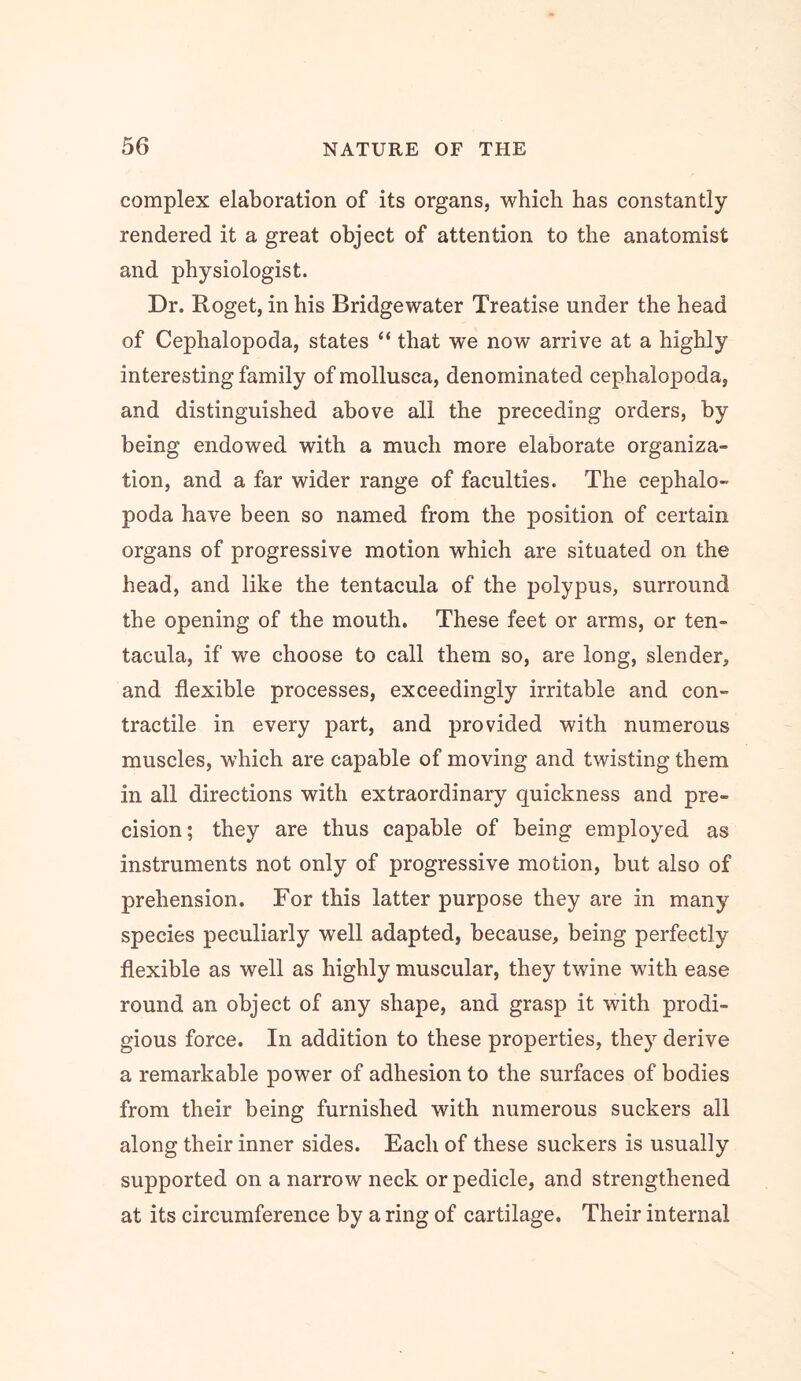 complex elaboration of its organs, which has constantly- rendered it a great object of attention to the anatomist and physiologist. Dr. Roget, in his Bridgewater Treatise under the head of Cephalopoda, states “ that we now arrive at a highly- interesting family of mollusca, denominated cephalopoda, and distinguished above all the preceding orders, by- being endowed with a much more elaborate organiza- tion, and a far wider range of faculties. The cephalo- poda have been so named from the position of certain organs of progressive motion which are situated on the head, and like the tentacula of the polypus, surround the opening of the mouth. These feet or arms, or ten- tacula, if we choose to call them so, are long, slender, and flexible processes, exceedingly- irritable and con- tractile in every part, and provided with numerous muscles, which are capable of moving and twisting them in all directions with extraordinary quickness and pre- cision; they are thus capable of being employed as instruments not only of progressive motion, but also of prehension. For this latter purpose they are in many species peculiarly well adapted, because, being perfectly flexible as well as highly muscular, they twine with ease round an object of any shape, and grasp it with prodi- gious force. In addition to these properties, they derive a remarkable power of adhesion to the surfaces of bodies from their being furnished with numerous suckers all along their inner sides. Each of these suckers is usually supported on a narrow neck or pedicle, and strengthened at its circumference by a ring of cartilage. Their internal