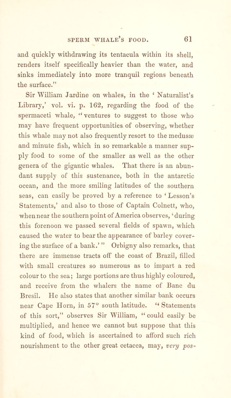 and quickly withdrawing its tentacula within its shell, renders itself specifically heavier than the water, and sinks immediately into more tranquil regions beneath the surface.” Sir William Jardine on whales, in the ‘ Naturalist’s Library,’ vol. vi. p. 162, regarding the food of the spermaceti whale, “ ventures to suggest to those who may have frequent opportunities of observing, whether this whale may not also frequently resort to the medusae and minute fish, which in so remarkable a manner sup- ply food to some of the smaller as well as the other genera of the gigantic whales. That there is an abun- dant supply of this sustenance, both in the antarctic ocean, and the more smiling latitudes of the southern seas, can easily be proved by a reference to ‘ Lesson’s Statements,’ and also to those of Captain Colnett, who, when near the southern point of America observes, ‘during this forenoon we passed several fields of spawn, which caused the water to bear the appearance of barley cover- ing the surface of a bank.’ ” Orbigny also remarks, that there are immense tracts off the coast of Brazil, filled with small creatures so numerous as to impart a red colour to the sea; large portions are thus highly coloured, and receive from the whalers the name of Banc du Bresil. He also states that another similar bank occurs near Cape Horn, in 57^^ south latitude. “ Statements of this sort,” observes Sir William, “ could easily be multiplied, and hence we cannot but suppose that this kind of food, which is ascertained to afford such rich nourishment to the other great cetacea, may, very pos