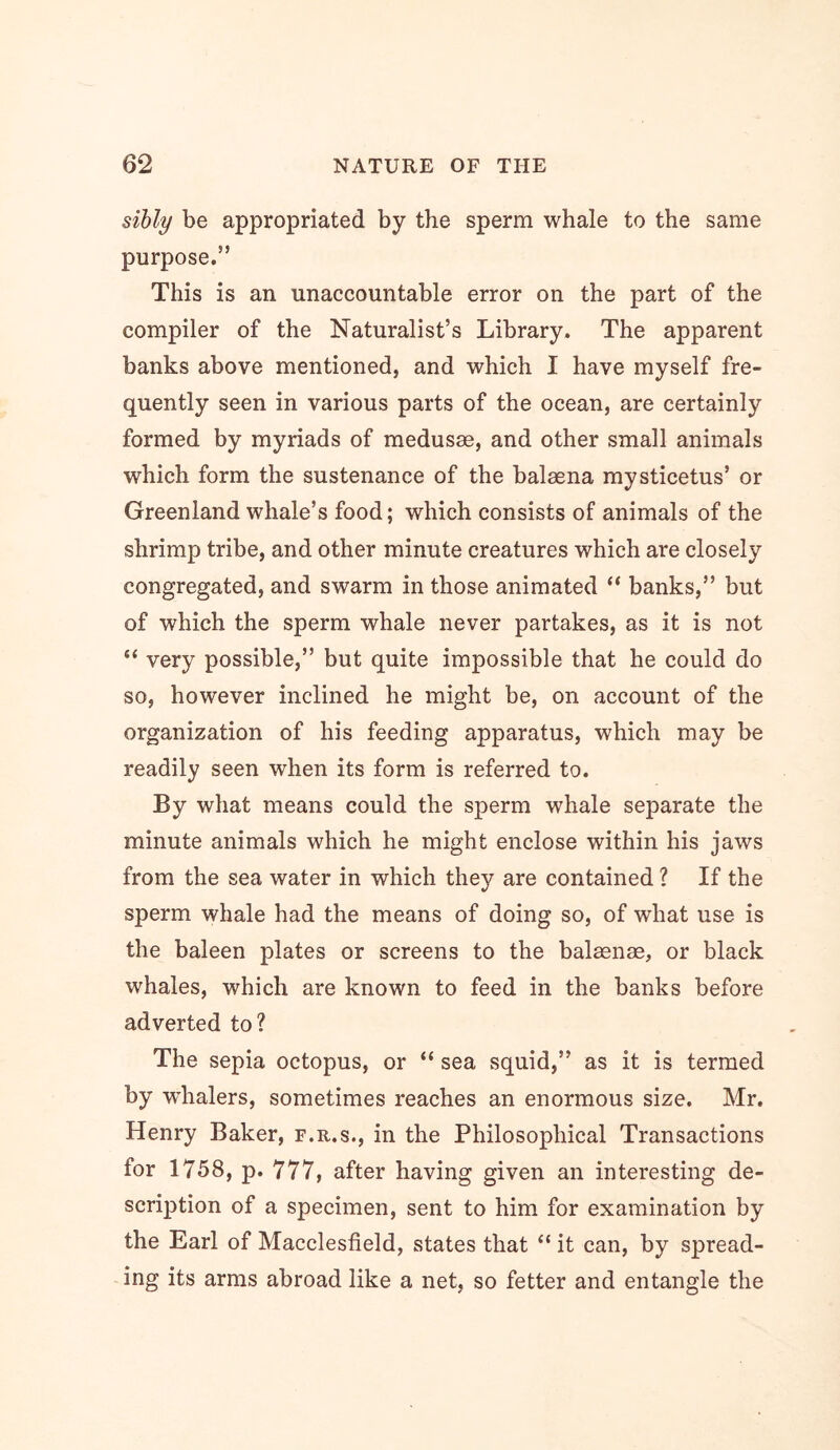 sihly be appropriated by the sperm whale to the same purpose.” This is an unaccountable error on the part of the compiler of the Naturalist’s Library. The apparent banks above mentioned, and which I have myself fre- quently seen in various parts of the ocean, are certainly formed by myriads of medusae, and other small animals which form the sustenance of the balaena mysticetus’ or Greenland whale’s food; which consists of animals of the shrimp tribe, and other minute creatures which are closely congregated, and swarm in those animated “ banks,” but of which the sperm whale never partakes, as it is not very possible,” but quite impossible that he could do so, however inclined he might be, on account of the organization of his feeding apparatus, which may be readily seen when its form is referred to. By what means could the sperm whale separate the minute animals which he might enclose within his jaws from the sea water in which they are contained ? If the sperm whale had the means of doing so, of what use is the baleen plates or screens to the balaenae, or black whales, which are known to feed in the banks before adverted to? The sepia octopus, or “ sea squid,” as it is termed by whalers, sometimes reaches an enormous size. Mr. Henry Baker, f.r.s., in the Philosophical Transactions for 1758, p. 777, after having given an interesting de- scription of a specimen, sent to him for examination by the Earl of Macclesfield, states that “ it can, by spread- ing its arms abroad like a net, so fetter and entangle the
