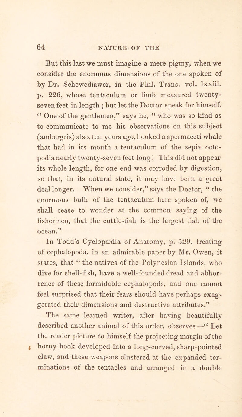 But this last we must imagine a mere pigmy, when we consider the enormous dimensions of the one spoken of by Dr. Schewediawer, in the Phil. Trans, vol. Ixxiii. p. 226, whose tentaculum or limb measured twenty- seven feet in length ; but let the Doctor speak for himself. One of the gentlemen,” says he, “ who was so kind as to communicate to me his observations on this subject (ambergris) also, ten years ago, hooked a spermaceti whale that had in its mouth a tentaculum of the sepia octo- podia nearly twenty-seven feet long! This did not appear its whole length, for one end was corroded by digestion, so that, in its natural state, it may have been a great deal longer. When we consider,” says the Doctor, “ the enormous bulk of the tentaculum here spoken of, we shall cease to wonder at the common saying of the fishermen, that the cuttle-fish is the largest fish of the ocean.” In Todd’s Cyclopaedia of Anatomy, p. 529, treating of cephalopoda, in an admirable paper by Mr. Owen, it states, that “ the natives of the Polynesian Islands, who dive for shell-fish, have a well-founded dread and abhor- rence of these formidable cephalopods, and one cannot feel surprised that their fears should have perhaps exag- gerated their dimensions and destructive attributes.” The same learned writer, after having beautifully described another animal of this order, observes-—“ Let the reader picture to himself the projecting margin of the I horny hook developed into a long-curved, sharp-pointed claw, and these weapons clustered at the expanded ter- minations of the tentacles and arranged in a double