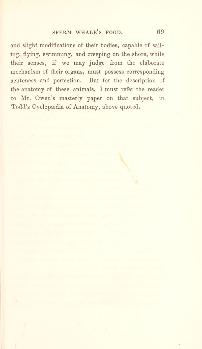 and slight modifications of their bodies, capable of sail- ing, flying, swimming, and creeping on the shore, while their senses, if we may judge from the elaborate mechanism of their organs, must possess corresponding acuteness and perfection. But for the description of the anatomy of these animals, I must refer the reader to Mr. Owen’s masterly paper on that subject, in Todd’s Cyclopaedia of Anatomy, above quoted.