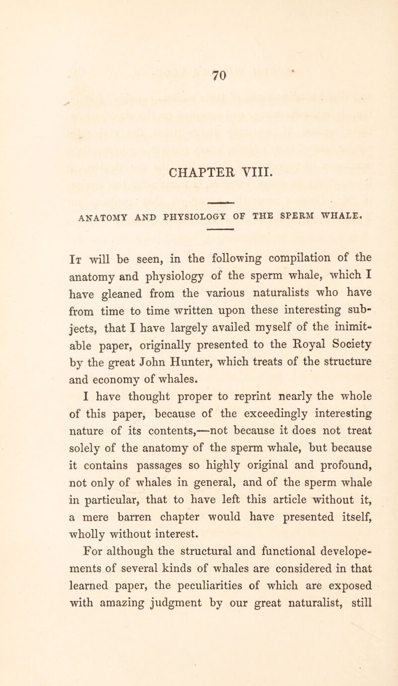 CHAPTER yill. ANATOMY AND PHYSIOLOGY OF THE SPERM WHALE. It will be seen, in the following compilation of the anatomy and physiology of the sperm whale, which I have gleaned from the various naturalists who have from time to time written upon these interesting sub- jects, that I have largely availed myself of the inimit- able paper, originally presented to the Royal Society by the great John Hunter, which treats of the structure and economy of whales. I have thought proper to reprint nearly the whole of this paper, because of the exceedingly interesting nature of its contents,—not because it does not treat solely of the anatomy of the sperm whale, but because it contains passages so highly original and profound, not only of whales in general, and of the sperm whale in particular, that to have left this article without it, a mere barren chapter would have presented itself, wholly without interest. For although the structural and functional develope- ments of several kinds of whales are considered in that learned paper, the peculiarities of which are exposed with amazing judgment by our great naturalist, still