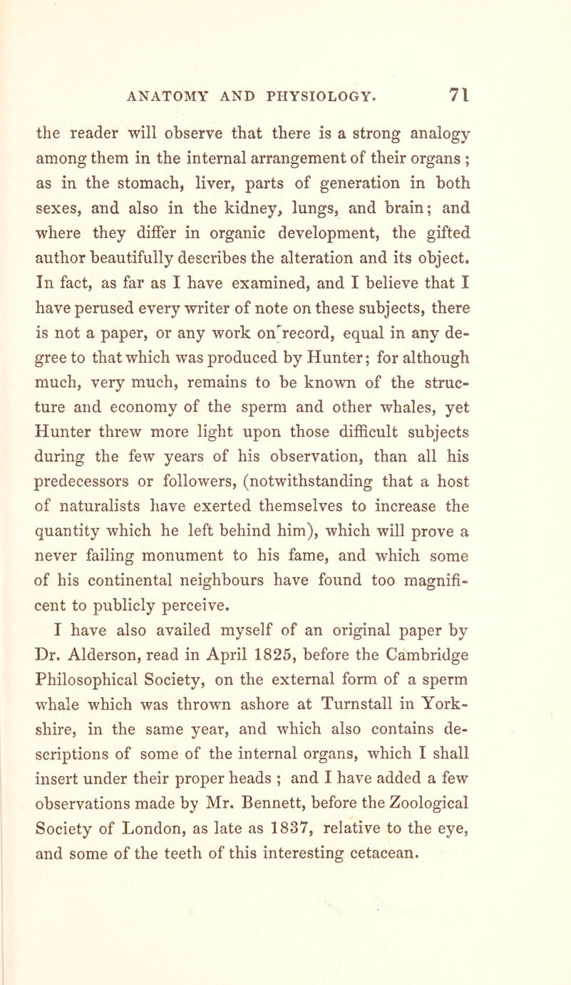 the reader will observe that there is a strong analogy among them in the internal arrangement of their organs ; as in the stomach, liver, parts of generation in both sexes, and also in the kidney, lungs, and brain; and where they differ in organic development, the gifted author beautifully describes the alteration and its object. In fact, as far as I have examined, and I believe that I have perused every writer of note on these subjects, there is not a paper, or any work on'record, equal in any de- gree to that which was produced by Hunter; for although much, very much, remains to be known of the struc- ture and economy of the sperm and other whales, yet Hunter threw more light upon those difficult subjects during the few years of his observation, than all his predecessors or followers, (notwithstanding that a host of naturalists have exerted themselves to increase the quantity which he left behind him), which will prove a never failing monument to his fame, and which some of his continental neighbours have found too magnifi- cent to publicly perceive. I have also availed myself of an original paper by Dr. Alderson, read in April 1825, before the Cambridge Philosophical Society, on the external form of a sperm whale which was thrown ashore at Turnstall in York- shire, in the same year, and which also contains de- scriptions of some of the internal organs, which I shall insert under their proper heads ; and I have added a few observations made by Mr. Bennett, before the Zoological Society of London, as late as 1837, relative to the eye, and some of the teeth of this interesting cetacean.