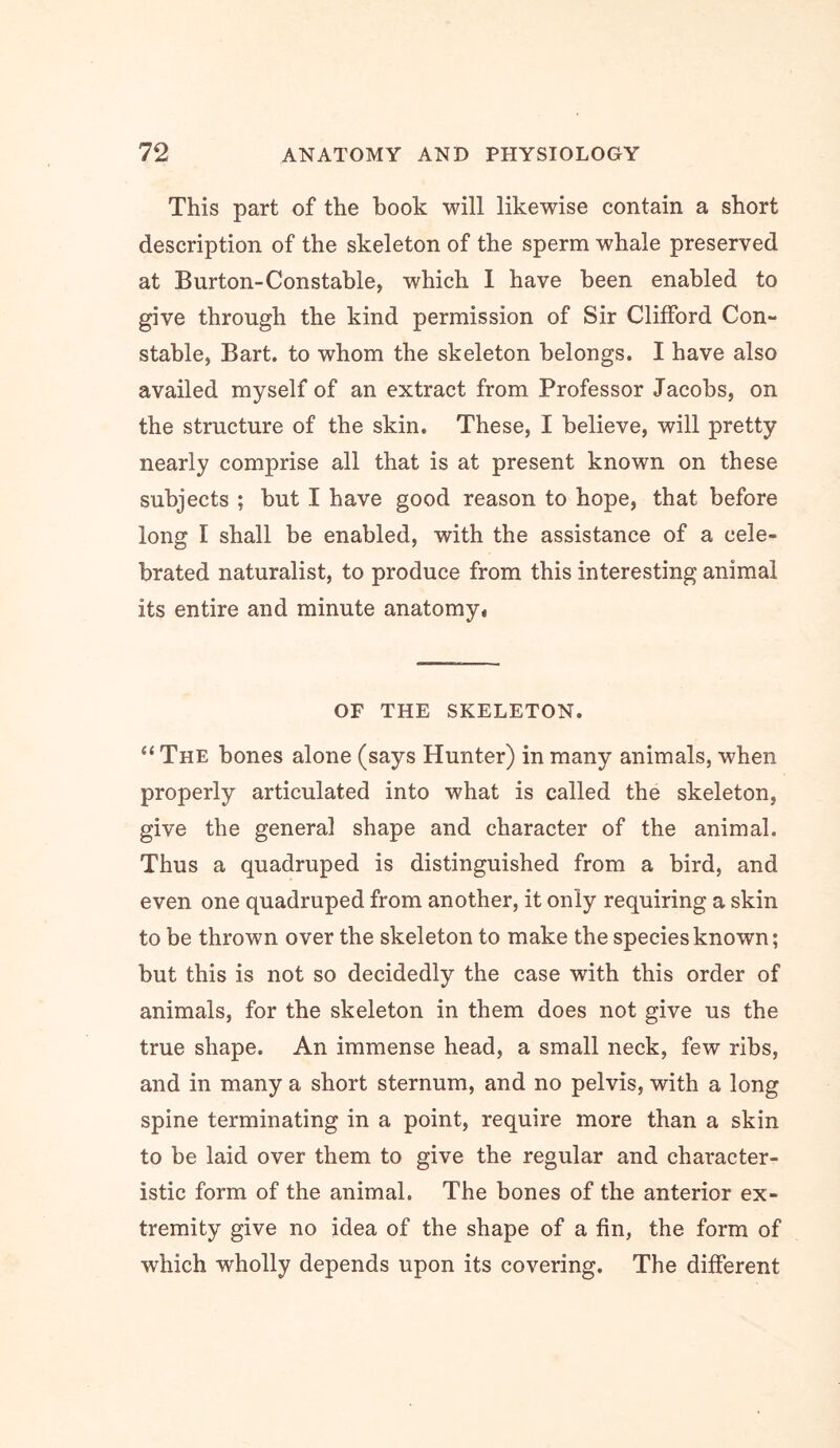 This part of the book will likewise contain a short description of the skeleton of the sperm whale preserved at Burton-Constable, which 1 have been enabled to give through the kind permission of Sir Clifford Con- stable, Bart, to whom the skeleton belongs. I have also availed myself of an extract from Professor Jacobs, on the structure of the skin. These, I believe, will pretty nearly comprise all that is at present known on these subjects ; but I have good reason to hope, that before long I shall be enabled, with the assistance of a cele- brated naturalist, to produce from this interesting animal its entire and minute anatomy* OF THE SKELETON. “ The bones alone (says Hunter) in many animals, when properly articulated into what is called the skeleton, give the general shape and character of the animal. Thus a quadruped is distinguished from a bird, and even one quadruped from another, it only requiring a skin to be thrown over the skeleton to make the species known; but this is not so decidedly the case with this order of animals, for the skeleton in them does not give us the true shape. An immense head, a small neck, few ribs, and in many a short sternum, and no pelvis, with a long spine terminating in a point, require more than a skin to be laid over them to give the regular and character- istic form of the animal. The bones of the anterior ex- tremity give no idea of the shape of a fin, the form of which wholly depends upon its covering. The different