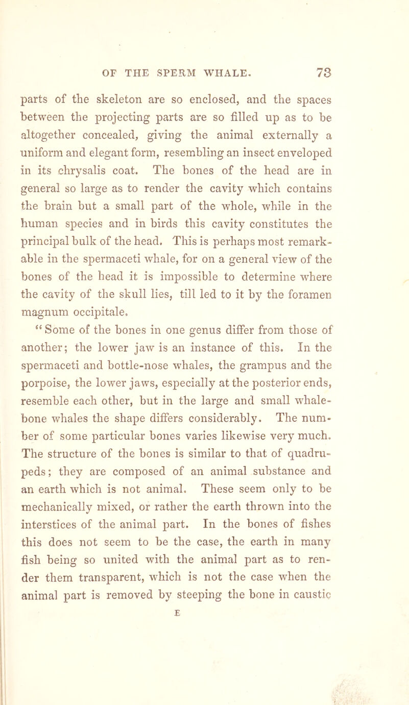 parts of the skeleton are so enclosed, and the spaces between the projecting parts are so filled up as to be altogether concealed, giving the animal externally a uniform and elegant form, resembling an insect enveloped in its chrysalis coat. The bones of the head are in general so large as to render the cavity which contains the brain but a small part of the whole, while in the human species and in birds this cavity constitutes the principal bulk of the head. This is perhaps most remark- able in the spermaceti whale, for on a general view of the bones of the head it is impossible to determine where the cavity of the skull lies, till led to it by the foramen magnum occipitale, “ Some of the bones in one genus differ from those of another; the lower jaw is an instance of this. In the spermaceti and bottle-nose whales, the grampus and the porpoise, the lower jaws, especially at the posterior ends, resemble each other, but in the large and small whale- bone whales the shape differs considerably. The num- ber of some particular bones varies likewise very much. The structure of the bones is similar to that of quadru- peds ; they are composed of an animal substance and an earth which is not animal. These seem only to be mechanically mixed, or rather the earth thrown into the interstices of the animal part. In the bones of fishes this does not seem to be the case, the earth in many fish being so united with the animal part as to ren- der them transparent, which is not the case when the animal part is removed by steeping the bone in caustic E