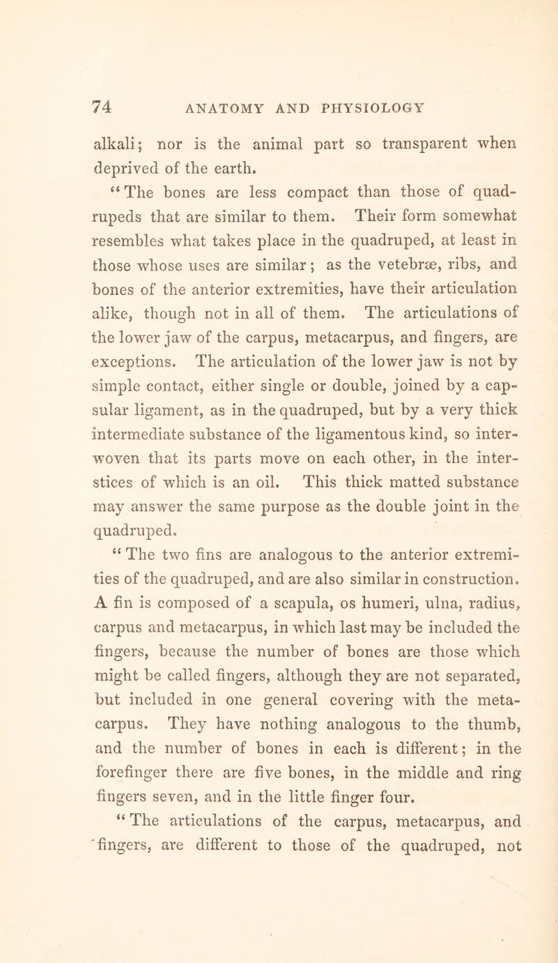 alkali; nor is the animal part so transparent when deprived of the earth. “ The bones are less compact than those of quad- rupeds that are similar to them. Their form somewhat resembles what takes place in the quadruped, at least in those whose uses are similar; as the vetebree, ribs, and bones of the anterior extremities, have their articulation alike, though not in all of them. The articulations of the lower jaw of the carpus, metacarpus, and fingers, are exceptions. The articulation of the lower jaw is not by simple contact, either single or double, joined by a cap- sular ligament, as in the quadruped, but by a very thick intermediate substance of the ligamentous kind, so inter- woven that its parts move on each other, in the inter- stices of which is an oil. This thick matted substance may answer the same purpose as the double joint in the quadruped, “ The two fins are analogous to the anterior extremi- ties of the quadruped, and are also similar in construction. A fin is composed of a scapula, os humeri, ulna, radius, carpus and metacarpus, in which last may be included the fingers, because the number of bones are those which might be called fingers, although they are not separated, but included in one general covering with the meta- carpus. They have nothing analogous to the thumb, and the number of bones in each is different; in the forefinger there are five bones, in the middle and ring fingers seven, and in the little finger four. “ The articulations of the carpus, metacarpus, and 'fingers, are different to those of the quadruped, not