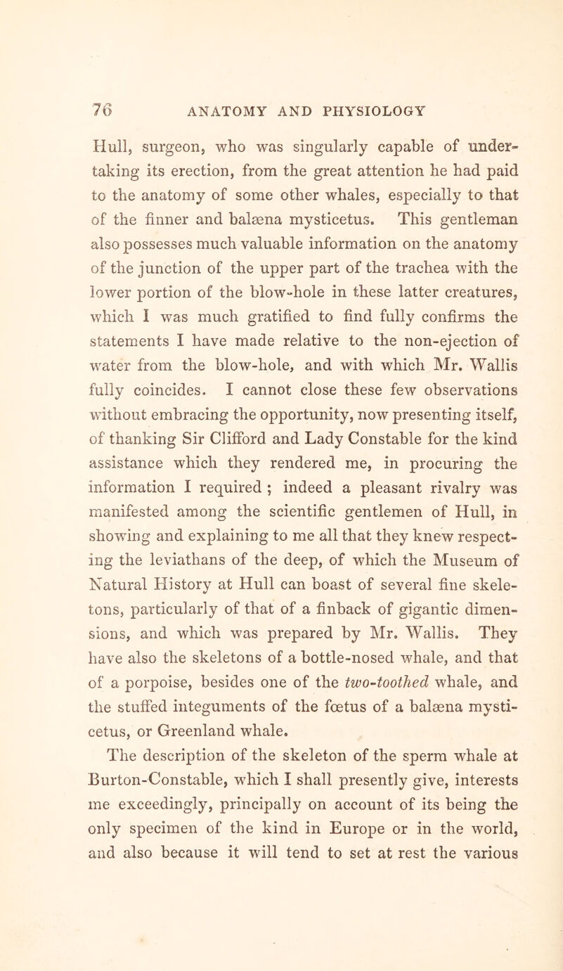 Hull, surgeon, who was singularly capable of under- taking its erection, from the great attention he had paid to the anatomy of some other whales, especially to that of the finner and balaena mysticetus. This gentleman also possesses much valuable information on the anatomy of the junction of the upper part of the trachea with the lower portion of the blow-hole in these latter creatures, which I was much gratified to find fully confirms the statements I have made relative to the non-ejection of water from the blow-hole, and with which Mr. Wallis fully coincides. I cannot close these few observations without embracing the opportunity, now presenting itself, of thanking Sir Clifford and Lady Constable for the kind assistance which they rendered me, in procuring the information I required ; indeed a pleasant rivalry was manifested among the scientific gentlemen of Hull, in showing and explaining to me all that they knew respect- ing the leviathans of the deep, of which the Museum of Natural History at Hull can boast of several fine skele- tons, particularly of that of a finback of gigantic dimen- sions, and which was prepared by Mr. Wallis. They have also the skeletons of a bottle-nosed whale, and that of a porpoise, besides one of the two-toothed whale, and the stuffed integuments of the foetus of a balaena mysti- cetus, or Greenland whale. The description of the skeleton of the sperm whale at Burton-Constable, which I shall presently give, interests me exceedingly, principally on account of its being the only specimen of the kind in Europe or in the world, and also because it will tend to set at rest the various