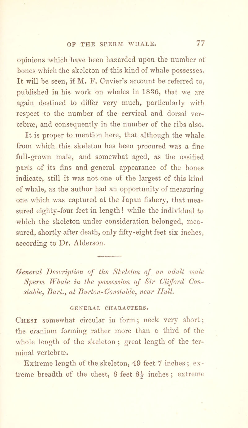 opinions which have been hazarded upon the number of bones which the skeleton of this kind of whale possesses. It will be seen, if M. F. CuvieFs account be referred to, published in his work on whales in 183(3, that we are again destined to differ very much, particularly with respect to the number of the cervical and dorsal ver- tebrae, and consequently in the number of the ribs also. It is proper to mention here, that although the whale from which this skeleton has been procured was a fine full-grown male, and somewhat aged, as the ossified parts of its fins and general appearance of the bones indicate, still it was not one of the largest of this kind of whale, as the author had an opportunity of measuring one which was captured at the Japan fishery, that mea- sured eighty-four feet in length! while the individual to which the skeleton under consideration belonged, mea- sured, shortly after death, only fifty-eight feet six inches, according to Dr. Alderson. General Description of the Skeleton of an adult male Sperm Whale in the possession of Sir Clifford Con- stable^ Bart., at Burton-Constable, near Hull. GENERAL CHARACTERS. Chest somewhat circular in form; neck very short; the cranium forming rather more than a third of the whole length of the skeleton ; great length of the ter- minal vertebrae. Extreme length of the skeleton, 49 feet 7 inches ; ex- treme breadth of the chest, 8 feet 8J inches; extreme