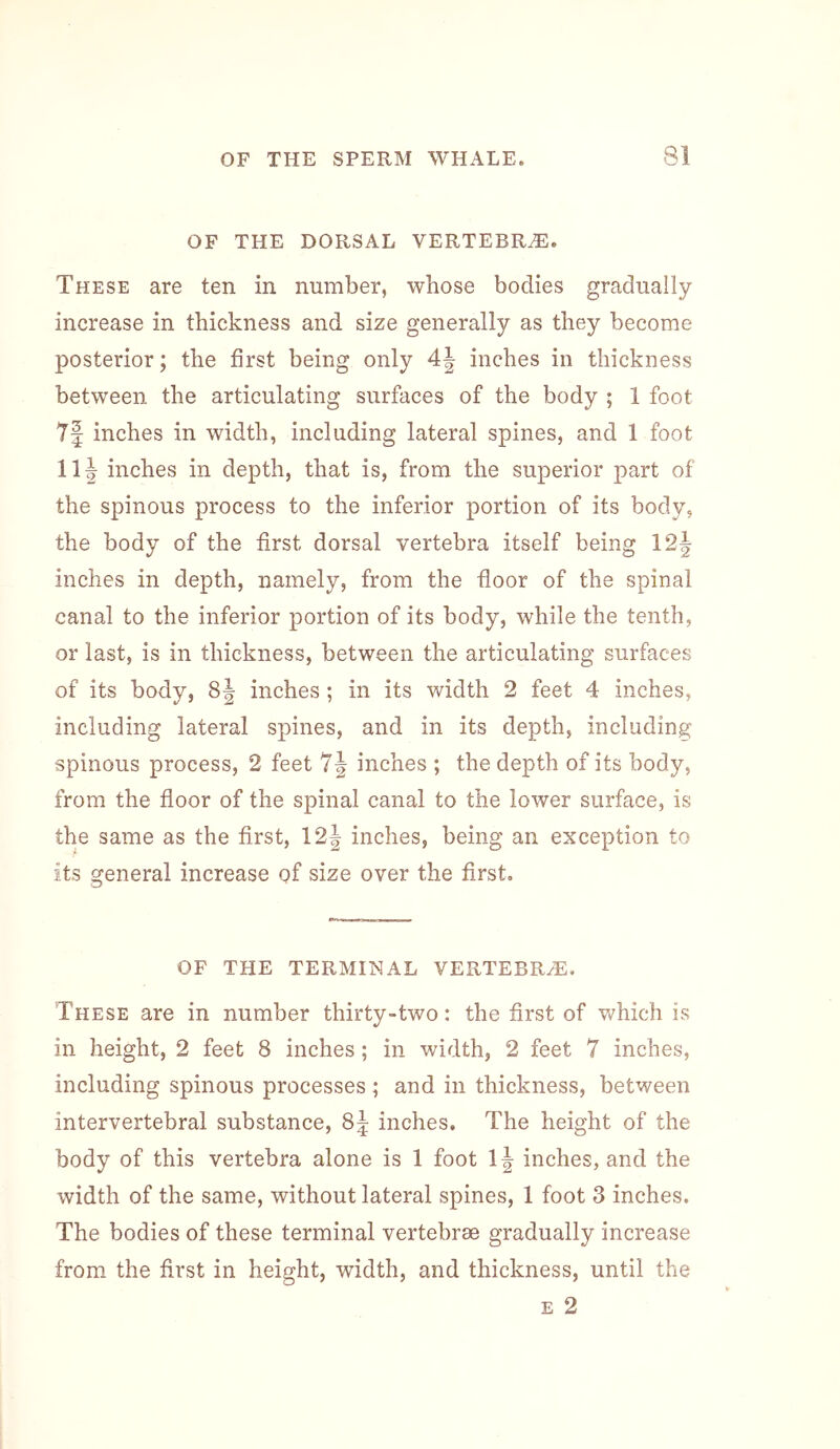 OF THE DORSAL VERTEBRA. These are ten in number, whose bodies gradually increase in thickness and size generally as they become posterior; the first being only 4| inches in thickness between the articulating surfaces of the body ; 1 foot 7| inches in width, including lateral spines, and 1 foot 11^ inches in depth, that is, from the superior part of the spinous process to the inferior portion of its body, the body of the first dorsal vertebra itself being 12| inches in depth, namely, from the fioor of the spinal canal to the inferior portion of its body, while the tenth, or last, is in thickness, between the articulating surfaces of its body, 8| inches ; in its width 2 feet 4 inches, including lateral spines, and in its depth, including spinous process, 2 feet 7| inches ; the depth of its body, from the fioor of the spinal canal to the lower surface, is the same as the first, 12J inches, being an exception to its general increase of size over the first. OF THE TERMINAL VERTEBRA. These are in number thirty-two: the first of which is in height, 2 feet 8 inches; in width, 2 feet 7 inches, including spinous processes ; and in thickness, between intervertebral substance, 85 inches. The height of the body of this vertebra alone is 1 foot inches, and the width of the same, without lateral spines, 1 foot 3 inches. The bodies of these terminal vertebrae gradually increase from the first in height, width, and thickness, until the E 2
