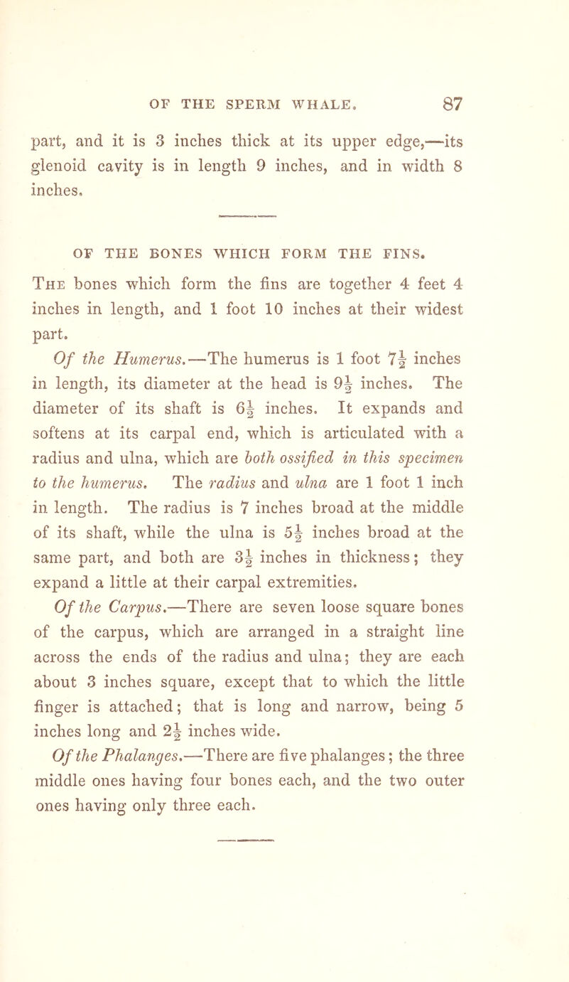part, and it is 3 inches thick at its upper edge,—its glenoid cavity is in length 9 inches, and in width 8 inches, OF THE BONES WHICH FORM THE FINS. The bones which form the fins are together 4 feet 4 inches in length, and 1 foot 10 inches at their widest part. Of the Humerus.—The humerus is 1 foot 7|- inches in length, its diameter at the head is inches. The diameter of its shaft is inches. It expands and softens at its carpal end, which is articulated with a radius and ulna, which are both ossified in this specimen to the humerus. The radius and ulna are 1 foot 1 inch in length. The radius is 7 inches broad at the middle of its shaft, while the ulna is inches broad at the same part, and both are 3| inches in thickness; they expand a little at their carpal extremities. Of the Carpus.—There are seven loose square bones of the carpus, which are arranged in a straight line across the ends of the radius and ulna; they are each about 3 inches square, except that to which the little finger is attached; that is long and narrow, being 5 inches long and inches wide. Of the Phalanges.—There are five phalanges; the three middle ones having four bones each, and the two outer ones having only three each.