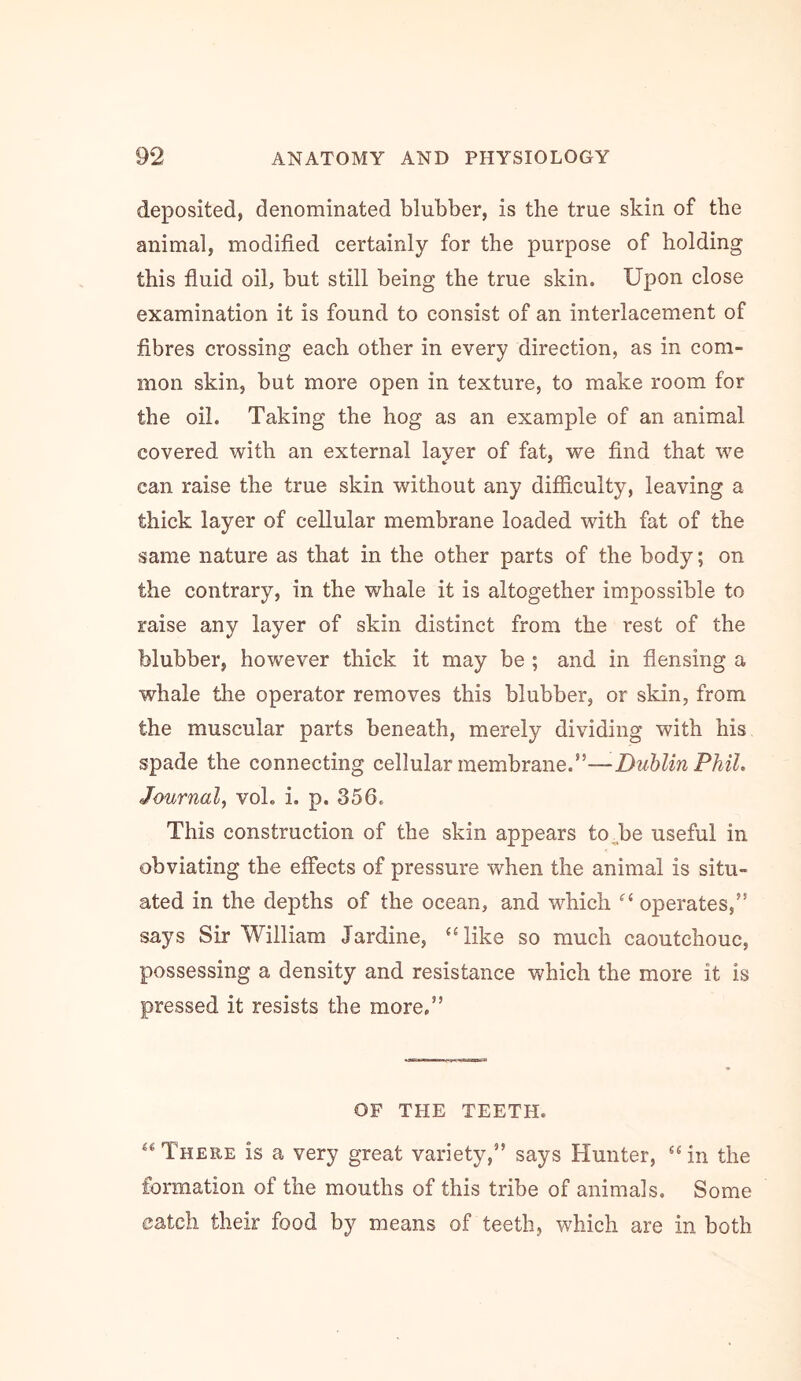 deposited, denominated blubber, is the true skin of the animal, modified certainly for the purpose of holding this fiuid oil, but still being the true skin. Upon close examination it is found to consist of an interlacement of fibres crossing each other in every direction, as in com- mon skin, but more open in texture, to make room for the oil. Taking the hog as an example of an animal covered with an external layer of fat, we find that we can raise the true skin without any difficulty, leaving a thick layer of cellular membrane loaded with fat of the same nature as that in the other parts of the body; on the contrary, in the whale it is altogether impossible to raise any layer of skin distinct from the rest of the blubber, however thick it may be ; and in flensing a whale the operator removes this blubber, or skin, from the muscular parts beneath, merely dividing with his spade the connecting cellular membrane.”—Dublin Phil, Journal, vol. i. p. 356. This construction of the skin appears toUe useful in obviating the effects of pressure when the animal is situ- ated in the depths of the ocean, and which “ operates,” says Sir William Jardine, ‘‘like so much caoutchouc, possessing a density and resistance which the more it is pressed it resists the more,” OF THE TEETH. “There is a very great variety,” says Hunter, “in the formation of the mouths of this tribe of animals. Some catch their food by means of teeth, which are in both
