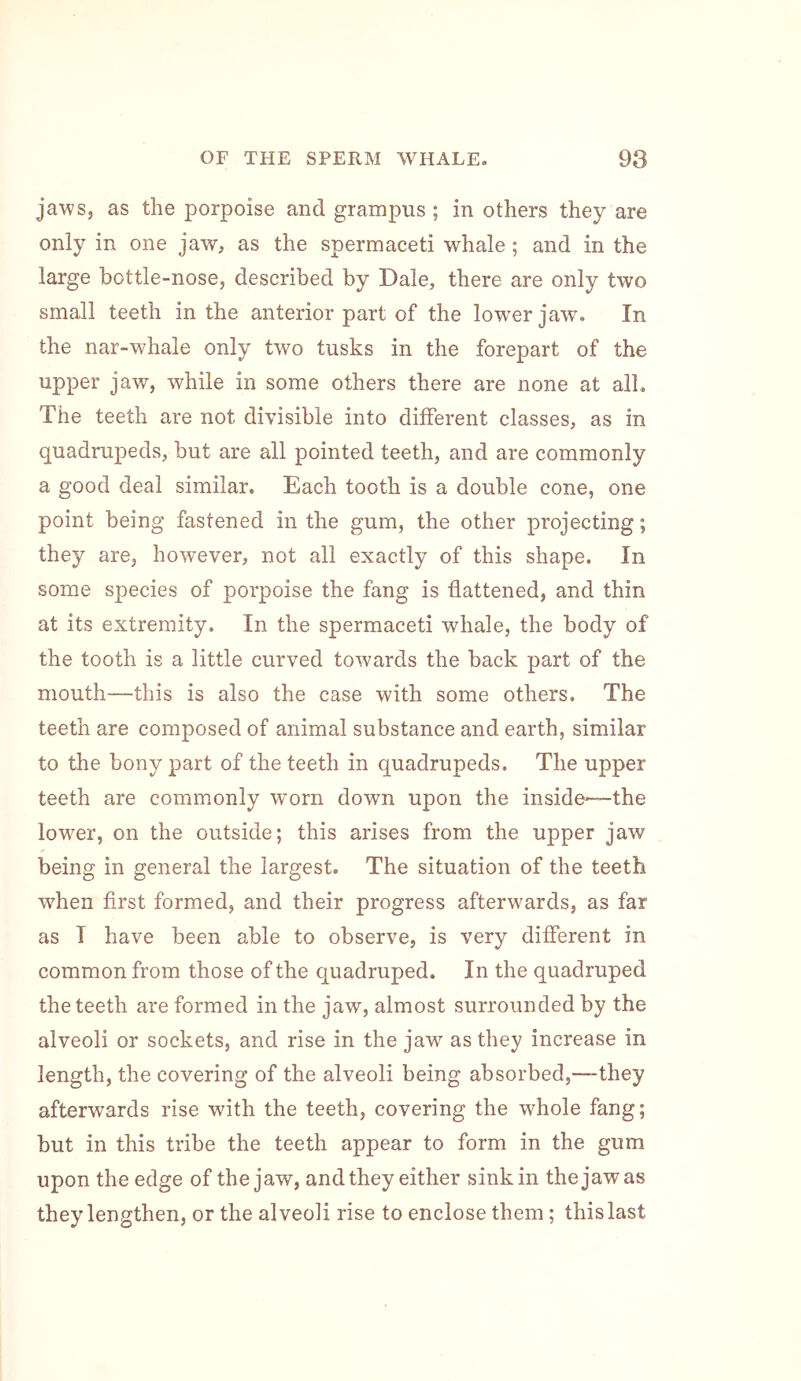 jaws, as the porpoise and grampus; in others they are only in one jaw, as the spermaceti whale ; and in the large bottle-nose, described by Dale, there are only two small teeth in the anterior part of the lower jaw. In the nar-whale only two tusks in the forepart of the upper jaw, while in some others there are none at all. The teeth are not divisible into different classes, as in quadrupeds, but are all pointed teeth, and are commonly a good deal similar. Each tooth is a double cone, one point being fastened in the gum, the other projecting; they are, however, not all exactly of this shape. In some species of porpoise the fang is flattened, and thin at its extremity. In the spermaceti whale, the body of the tooth is a little curved towards the back part of the mouth—-this is also the case with some others. The teeth are composed of animal substance and earth, similar to the bony part of the teeth in quadrupeds. The upper teeth are commonly worn down upon the inside—the lower, on the outside; this arises from the upper jaw being in general the largest. The situation of the teeth when first formed, and their progress afterwards, as far as I have been able to observe, is very different in common from those of the quadruped. In the quadruped the teeth are formed in the jaw, almost surrounded by the alveoli or sockets, and rise in the jaw as they increase in length, the covering of the alveoli being absorbed,—they afterwards rise with the teeth, covering the whole fang; but in this tribe the teeth appear to form in the gum upon the edge of the jaw, and they either sink in the jaw as they lengthen, or the alveoli rise to enclose them; this last