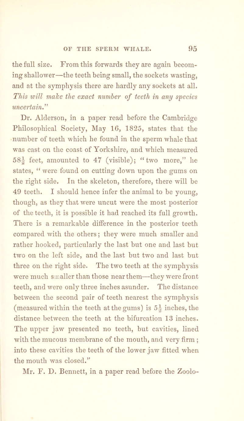 the full size. From this forwards they are again becom- ing shallower—the teeth being small, the sockets wasting, and at the symphysis there are hardly any sockets at all. This will mahe the exact number of teeth in any species uncertain^ Dr. Alderson, in a paper read before the Cambridge Philosophical Society, May 16, 1825, states that the number of teeth which he found in the sperm whale that was cast on the coast of Yorkshire, and which measured 58J feet, amounted to 47 (visible); two more,” he states, “ were found on cutting down upon the gums on the right side. In the skeleton, therefore, there will be 49 teeth. I should hence infer the animal to be young, though, as they that were uncut were the most posterior of the teeth, it is possible it had reached its full growth. There is a remarkable difference in the posterior teeth compared with the others; they were much smaller and rather hooked, particularly the last but one and last but two on the left side, and the last but two and last but three on the right side. The two teeth at the symphysis were much smaller than those near them—they were front teeth, and were only three inches asunder. The distance between the second pair of teeth nearest the symphysis (measured within the teeth at the gums) is 5| inches, the distance between the teeth at the bifurcation 13 inches. The upper jaw presented no teeth, but cavities, lined wnth the mucous membrane of the mouth, and very firm ; into these cavities the teeth of the lower jaw fitted when the mouth was closed.” Mr. F. D. Bennett, in a paper read before the Zoolo-