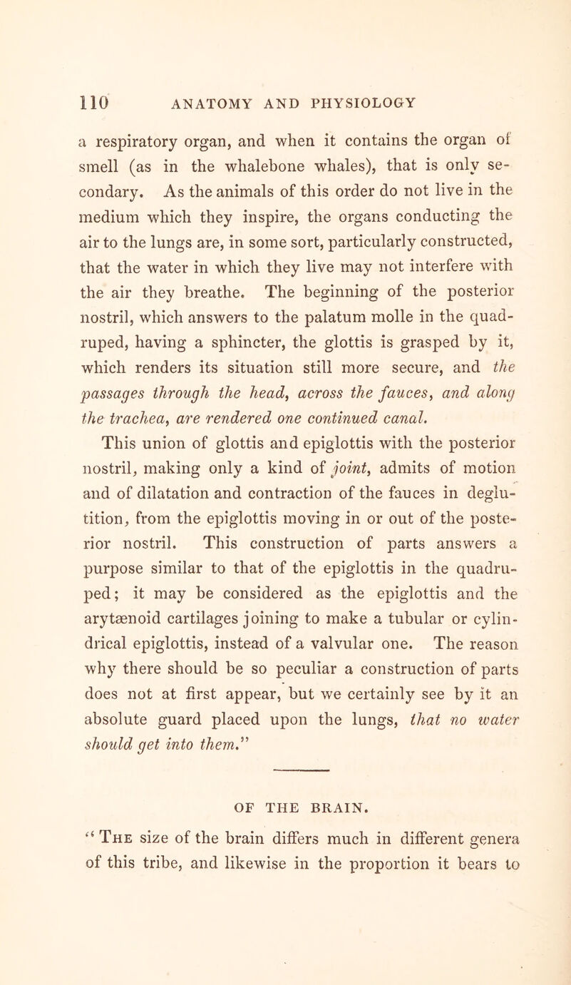 a respiratory organ, and when it contains the organ oi smell (as in the whalebone whales), that is only se- condary. As the animals of this order do not live in the medium which they inspire, the organs conducting the air to the lungs are, in some sort, particularly constructed, that the water in which they live may not interfere wdth the air they breathe. The beginning of the posterior nostril, which answers to the palatum molle in the quad- ruped, having a sphincter, the glottis is grasped by it, which renders its situation still more secure, and the passages through the head, across the fauces, and along the trachea, are rendered one continued canal. This union of glottis and epiglottis with the posterior nostril, making only a kind of joint, admits of motion and of dilatation and contraction of the fauces in deglu- tition, from the epiglottis moving in or out of the poste- rior nostril. This construction of parts answers a purpose similar to that of the epiglottis in the quadru- ped; it may be considered as the epiglottis and the arytaenoid cartilages joining to make a tubular or cylin- drical epiglottis, instead of a valvular one. The reason why there should be so peculiar a construction of parts does not at first appear, but we certainly see by it an absolute guard placed upon the lungs, that no water should get into themJ'’ OF THE BRAIN. “ The size of the brain differs much in different genera of this tribe, and likewise in the proportion it bears to