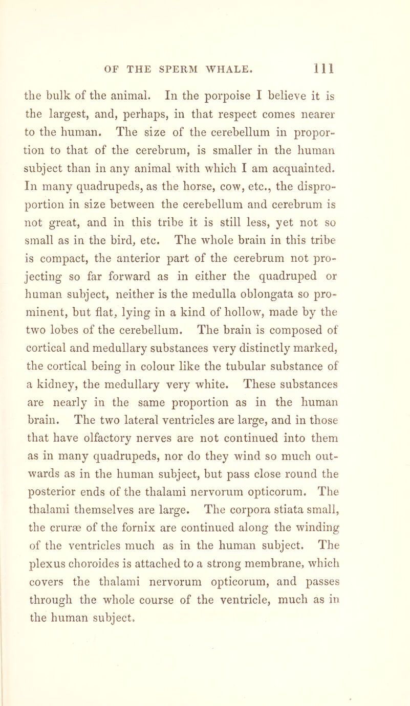 the bulk of the animal. In the porpoise I believe it is the largest, and, perhaps, in that respect comes nearer to the human. The size of the cerebellum in propor- tion to that of the cerebrum, is smaller in the human subject than in any animal with which I am acquainted. In many quadrupeds, as the horse, cow, etc., the dispro- portion in size between the cerebellum and cerebrum is not great, and in this tribe it is still less, yet not so small as in the bird, etc. The whole brain in this tribe is compact, the anterior part of the cerebrum not pro- jecting so far forward as in either the quadruped or human subject, neither is the medulla oblongata so pro- minent, but flat, lying in a kind of hollow, made by the two lobes of the cerebellum. The brain is composed of cortical and medullary substances very distinctly marked, the cortical being in colour like the tubular substance of a kidney, the medullary very white. These substances are nearly in the same proportion as in the human brain. The two lateral ventricles are large, and in those that have olfactory nerves are not continued into them as in many quadrupeds, nor do they wind so much out- wards as in the human subject, but pass close round the posterior ends of the thalarni nervorum opticorum. The thalami themselves are large. The corpora stiata small, the cruras of the fornix are continued along the winding of the ventricles much as in the human subject. The plexus choroides is attached to a strong membrane, which covers the thalami nervorum opticorum, and passes through the whole course of the ventricle, much as in the human subject.