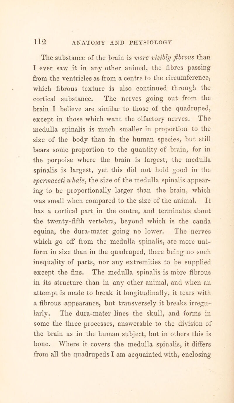 The substance of the brain is more visibly fibrous than I ever saw it in any other animal, the fibres passing from the ventricles as from a centre to the circumference, which fibrous texture is also continued through the cortical substance. The nerves going out from the brain I believe are similar to those of the quadruped, except in those which want the olfactory nerves. The medulla spinalis is much smaller in proportion to the size of the body than in the human species, but still bears some proportion to the quantity of brain, for in the porpoise where the brain is largest, the medulla spinalis is largest, yet this did not hold good in the spermaceti whale, the size of the medulla spinalis appear- ing to be proportionally larger than the brain, which was small when compared to the size of the animal. It has a cortical part in the centre, and terminates about the twenty-fifth vertebra, beyond which is the cauda equina, the dura-mater going no lower. The nerves which go off from the medulla spinalis, are more uni- form in size than in the quadruped, there being no such inequality of parts, nor any extremities to be supplied except the fins. The medulla spinalis is more fibrous in its structure than in any other animal, and when an attempt is made to break it longitudinally, it tears with a fibrous appearance, but transversely it breaks irregu- larly. The dura-mater lines the skull, and forms in some the three processes, answerable to the division of the brain as in the human subject, but in others this is bone. Where it covers the medulla spinalis, it differs from all the quadrupeds I am acquainted with, enclosing