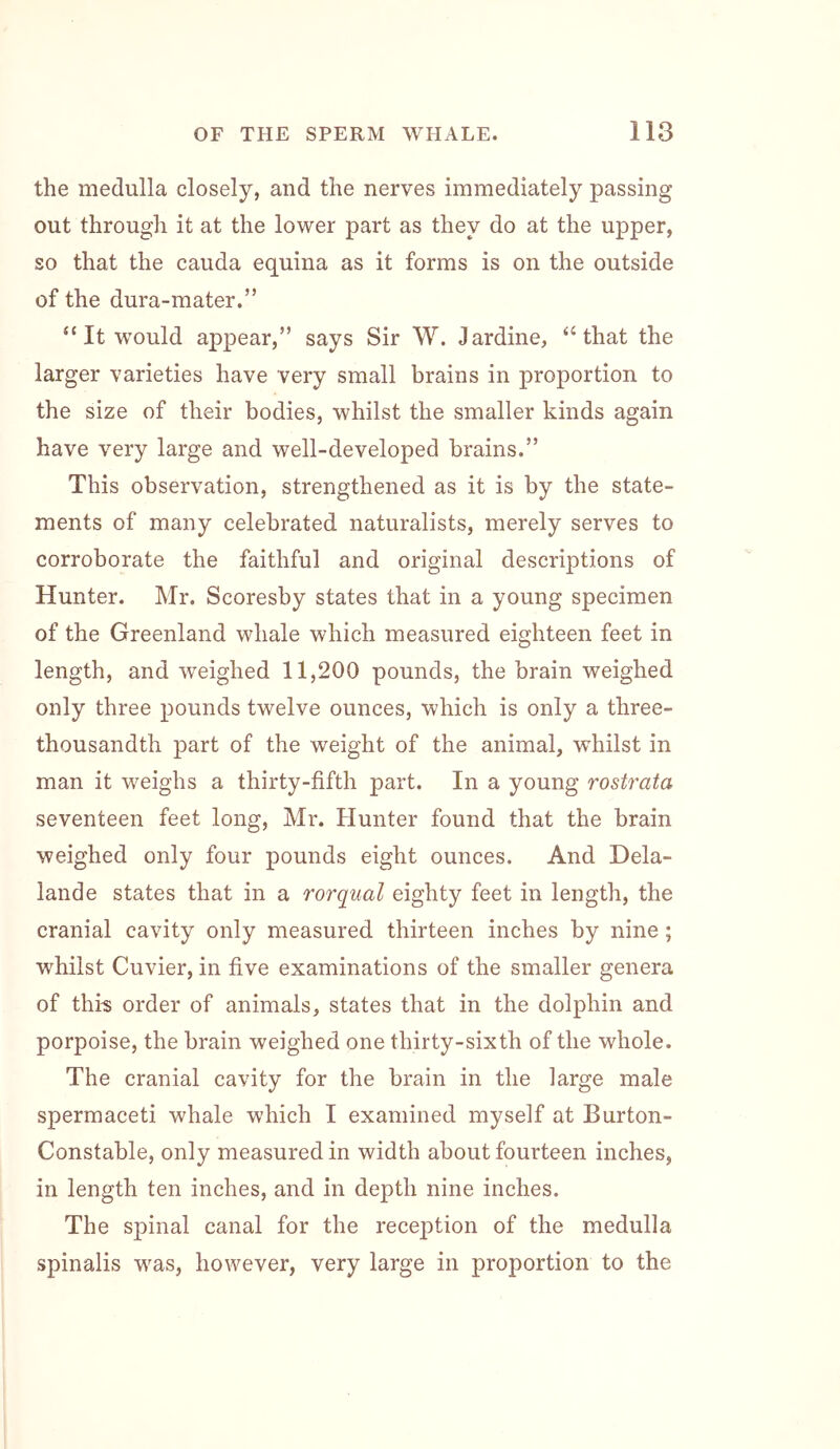 the medulla closely, and the nerves immediately passing out through it at the lower part as they do at the upper, so that the cauda equina as it forms is on the outside of the dura-mater.” “ It w'ould appear,” says Sir W. Jardine, “that the larger varieties have very small brains in proportion to the size of their bodies, whilst the smaller kinds again have very large and well-developed brains.” This observation, strengthened as it is by the state- ments of many celebrated naturalists, merely serves to corroborate the faithful and original descriptions of Hunter. Mr. Scoresby states that in a young specimen of the Greenland whale which measured eighteen feet in length, and weighed 11,200 pounds, the brain weighed only three pounds twelve ounces, which is only a three- thousandth part of the weight of the animal, whilst in man it weighs a thirty-fifth part. In a young rostrata seventeen feet long, Mr. Hunter found that the brain weighed only four pounds eight ounces. And Dela- lande states that in a rorqual eighty feet in length, the cranial cavity only measured thirteen inches by nine; whilst Cuvier, in five examinations of the smaller genera of this order of animals, states that in the dolphin and porpoise, the brain weighed one thirty-sixth of the whole. The cranial cavity for the brain in the large male spermaceti whale which I examined myself at Burton- Constable, only measured in width about fourteen inches, in length ten inches, and in depth nine inches. The spinal canal for the reception of the medulla spinalis was, however, very large in proportion to the