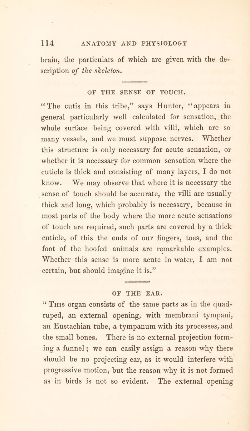 brain, the particulars of which are given with the de- scription of the skeleton. OF THE SENSE OF TOUCH. “ The cutis in this tribe,” says Hunter, “ appears in general particularly well calculated for sensation, the whole surface being covered with villi, which are so many vessels, and we must suppose nerves. Whether this structure is only necessary for acute sensation, or whether it is necessary for common sensation where the cuticle is thick and consisting of many layers, I do not know. We may observe that where it is necessary the sense of touch should be accurate, the villi are usually thick and long, which probably is necessary, because in most parts of the body where the more acute sensations of touch are required, such parts are covered by a thick cuticle, of this the ends of our fingers, toes, and the foot of the hoofed animals are remarkable examples. Whether this sense is more acute in water, I am not certain, but should imagine it is.” OF THE EAR. “ This organ consists of the same parts as in the quad- ruped, an external opening, with membrani tympani, an Eustachian tube, a tympanum with its processes, and the small bones. There is no external projection form- ing a funnel; we can easily assign a reason why there should be no projecting ear, as it would interfere with progressive motion, but the reason why it is not formed as in birds is not so evident. The external opening