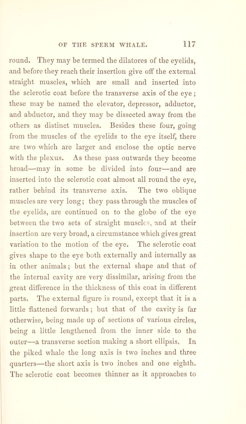 round. They may be termed the dilatores of the eyelids, and before they reach their insertion give olf the external straight muscles, which are small and inserted into the sclerotic coat before the transverse axis of the eye; these may be named the elevator, depressor, adductor, and abductor, and they may be dissected away from the others as distinct muscles. Besides these four, going from the muscles of the eyelids to the eye itself, there are two which are larger and enclose the optic nerve with the plexus. As these pass outwards they become broad—may in some be divided into four—and are inserted into the sclerotic coat almost all round the eye, rather behind its transverse axis. The two oblique muscles are very long; they pass through the muscles of the eyelids, are continued on to the globe of the eye between the two sets of straight muscles, and at their insertion are very broad, a circumstance which gives great variation to the motion of the eye. The sclerotic coat gives shape to the eye both externally and internally as in other animals ; but the external shape and that of the internal cavity are very dissimilar, arising from the great difference in the thickness of this coat in different parts. The external figure is round, except that it is a little flattened forwards ; but that of the cavity is far otherwise, being made up of sections of various circles, being a little lengthened from the inner side to the outer—a transverse section making a short ellipsis. In the piked whale the long axis is two inches and three quarters—the short axis is two inches and one eighth. The sclerotic coat becomes thinner as it approaches to