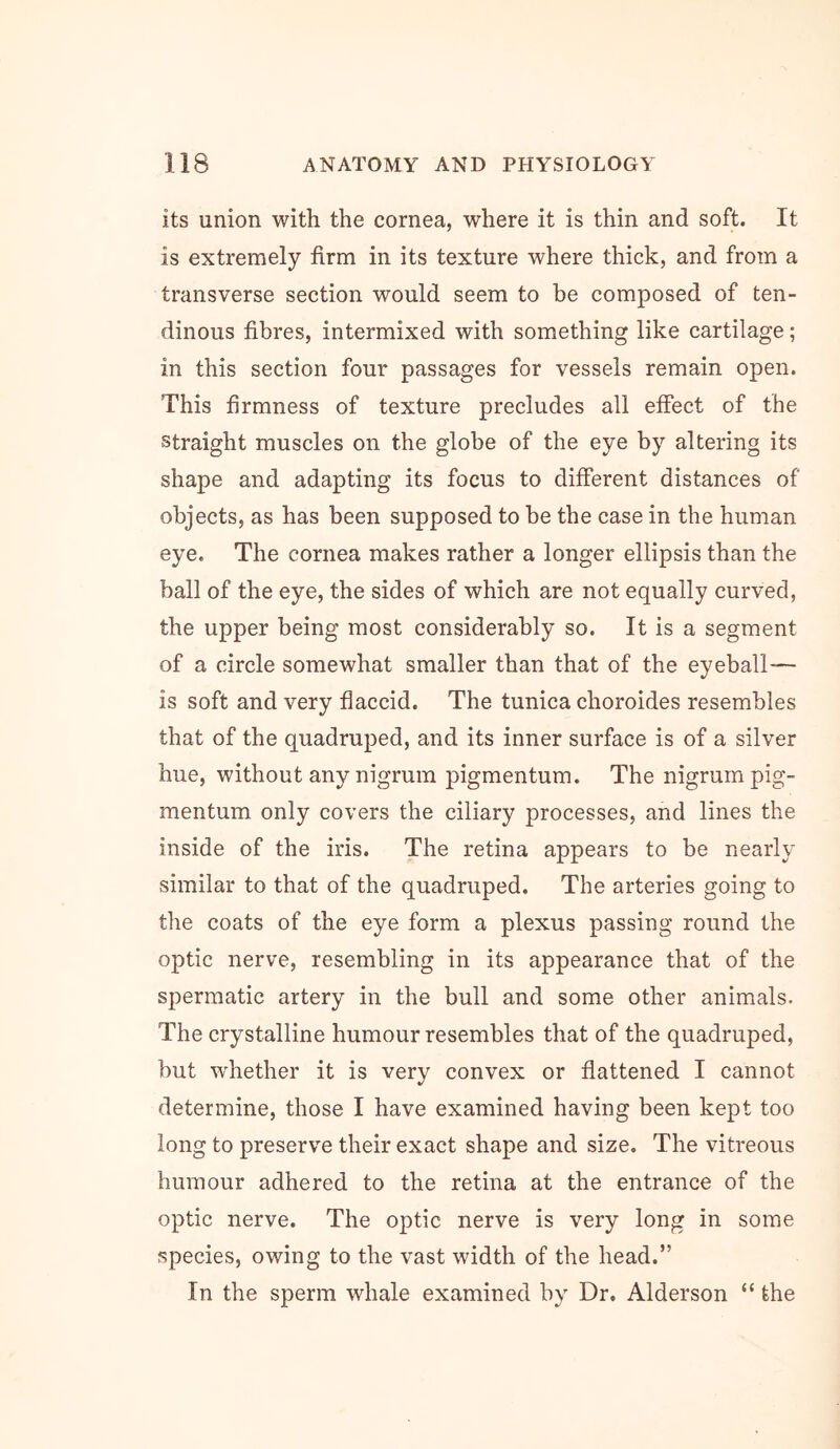 its union with the cornea, where it is thin and soft. It is extremely firm in its texture where thick, and from a transverse section would seem to be composed of ten- dinous fibres, intermixed with something like cartilage; in this section four passages for vessels remain open. This firmness of texture precludes all effect of the straight muscles on the globe of the eye by altering its shape and adapting its focus to different distances of objects, as has been supposed to he the case in the human eye. The cornea makes rather a longer ellipsis than the ball of the eye, the sides of which are not equally curved, the upper being most considerably so. It is a segment of a circle somewhat smaller than that of the eyeball— is soft and very flaccid. The tunica choroides resembles that of the quadruped, and its inner surface is of a silver hue, without any nigrum pigmentum. The nigrum pig- mentum only covers the ciliary processes, and lines the inside of the iris. The retina appears to be nearly similar to that of the quadruped. The arteries going to the coats of the eye form a plexus passing round the optic nerve, resembling in its appearance that of the spermatic artery in the bull and some other animals. The crystalline humour resembles that of the quadruped, hut whether it is very convex or flattened I cannot determine, those I have examined having been kept too long to preserve their exact shape and size. The vitreous humour adhered to the retina at the entrance of the optic nerve. The optic nerve is very long in some species, owing to the vast width of the head.” In the sperm whale examined by Dr. Alderson “ the