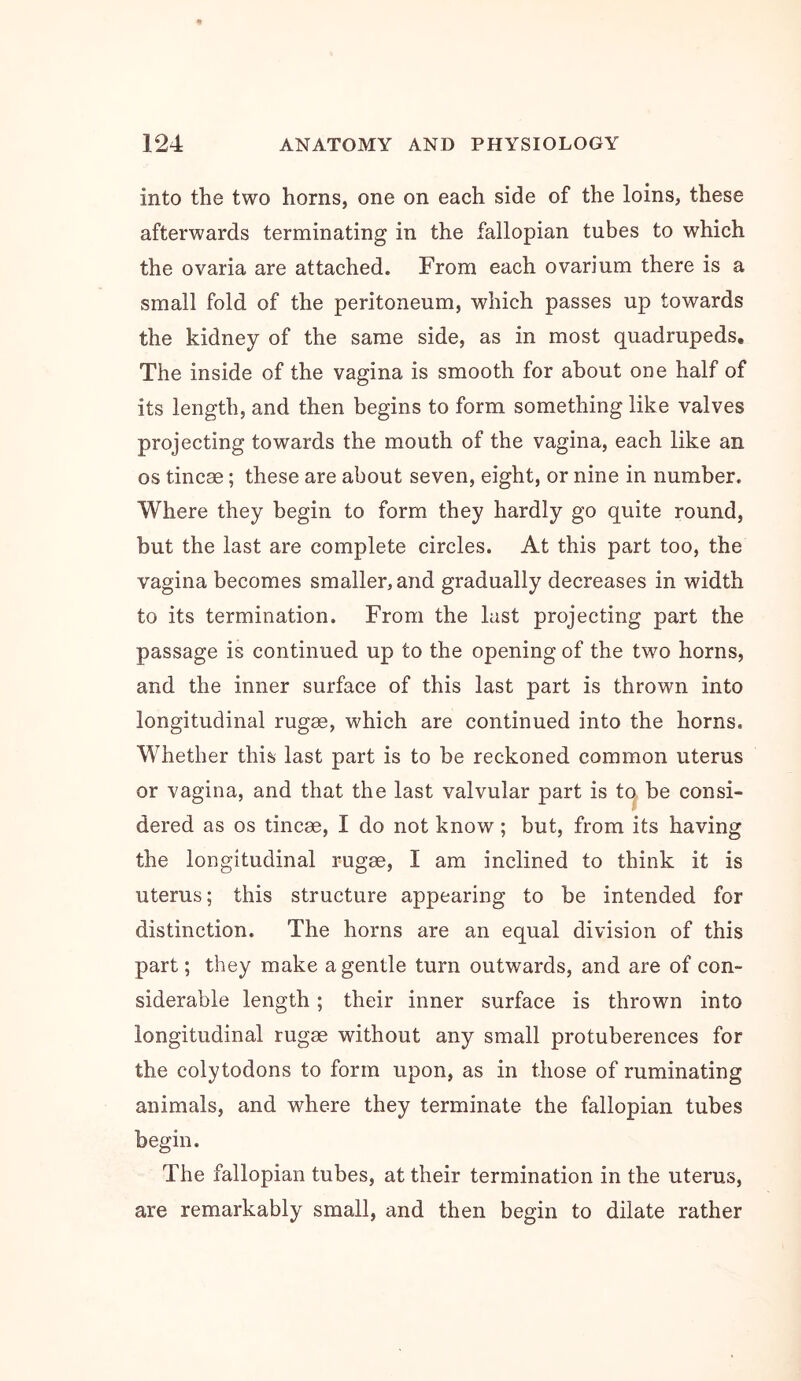 into the two horns, one on each side of the loins, these afterwards terminating in the fallopian tubes to which the ovaria are attached. From each ovarium there is a small fold of the peritoneum, which passes up towards the kidney of the same side, as in most quadrupeds. The inside of the vagina is smooth for about one half of its length, and then begins to form something like valves projecting towards the mouth of the vagina, each like an os tincse; these are about seven, eight, or nine in number. Where they begin to form they hardly go quite round, but the last are complete circles. At this part too, the vagina becomes smaller, and gradually decreases in width to its termination. From the last projecting part the passage is continued up to the opening of the two horns, and the inner surface of this last part is thrown into longitudinal rugse, which are continued into the horns. Whether this last part is to be reckoned common uterus or vagina, and that the last valvular part is to^ be consi- dered as os tincse, I do not know; but, from its having the longitudinal rugse, I am inclined to think it is uterus; this structure appearing to be intended for distinction. The horns are an equal division of this part; they make a gentle turn outwards, and are of con- siderable length; their inner surface is thrown into longitudinal rugse without any small protuberences for the colytodons to form upon, as in those of ruminating animals, and where they terminate the fallopian tubes begin. The fallopian tubes, at their termination in the uterus, are remarkably small, and then begin to dilate rather