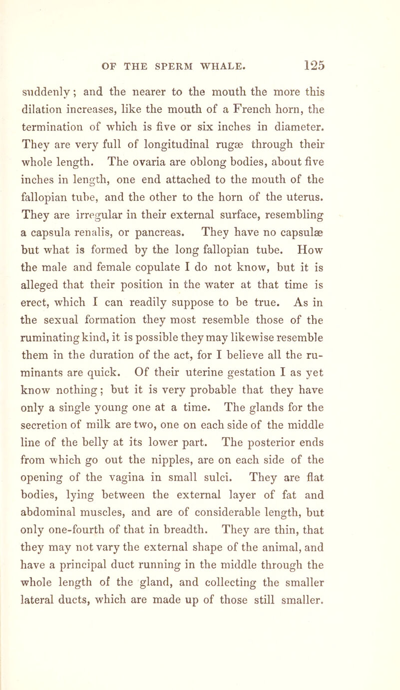 suddenly; and the nearer to the mouth the more this dilation increases, like the mouth of a French horn, the termination of which is five or six inches in diameter. They are very full of longitudinal rugae through their whole length. The ovaria are oblong bodies, about five inches in length, one end attached to the mouth of the fallopian tube, and the other to the horn of the uterus. They are irregular in their external surface, resembling a capsula renalis, or pancreas. They have no capsulse but what is formed by the long fallopian tube. How the male and female copulate I do not know, but it is alleged that their position in the water at that time is erect, which I can readily suppose to be true. As in the sexual formation they most resemble those of the ruminating kind, it is possible they may likewise resemble them in the duration of the act, for I believe all the ru- minants are quick. Of their uterine gestation I as yet know nothing; but it is very probable that they have only a single young one at a time. The glands for the secretion of milk are two, one on each side of the middle line of the belly at its lower part. The posterior ends from which go out the nipples, are on each side of the opening of the vagina in small sulci. They are flat bodies, lying between the external layer of fat and abdominal muscles, and are of considerable length, but only one-fourth of that in breadth. They are thin, that they may not vary the external shape of the animal, and have a principal duct running in the middle through the whole length of the gland, and collecting the smaller lateral ducts, which are made up of those still smaller.