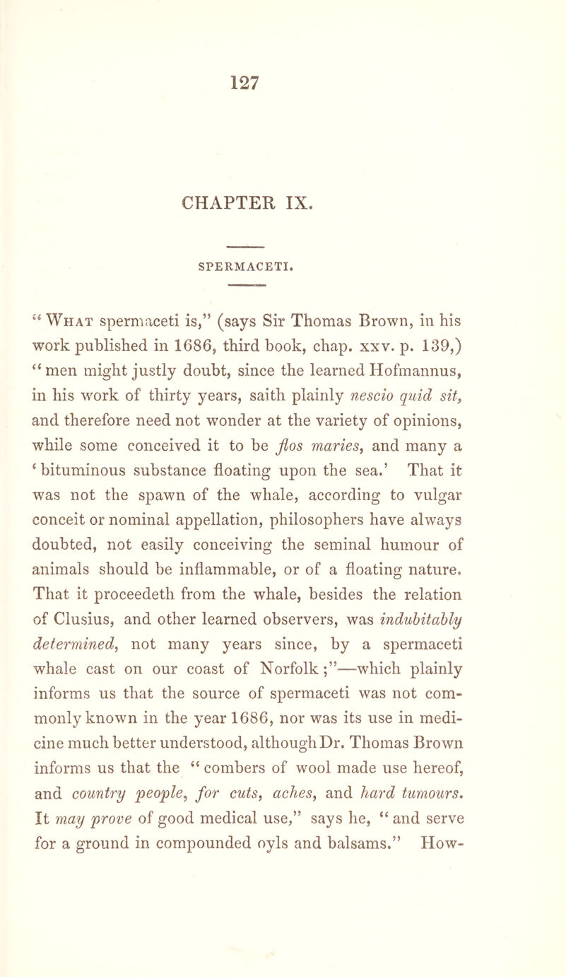 CHAPTER IX. SPERMACETI. What spermaceti is,” (says Sir Thomas Brown, in his work published in 1686, third book, chap. xxv. p. 139,) ‘‘men might justly doubt, since the learned Hofraannus, in his w'ork of thirty years, saith plainly nescio quid sit, and therefore need not wonder at the variety of opinions, while some conceived it to be flos maries, and many a ‘bituminous substance floating upon the sea.’ That it was not the spawn of the whale, according to vulgar conceit or nominal appellation, philosojDhers have always doubted, not easily conceiving the seminal humour of animals should be inflammable, or of a floating nature. That it proceedeth from the whale, besides the relation of Clusius, and other learned observers, was indubitably determined, not many years since, by a spermaceti whale cast on our coast of Norfolk—which plainly informs us that the source of spermaceti was not com- monly known in the year 1686, nor was its use in medi- cine much better understood, although Dr. Thomas Brown informs us that the “ combers of wool made use hereof, and country people, for cuts, aches, and hard tumours. It may prove of good medical use,” says he, “ and serve for a ground in compounded oyls and balsams.” How-