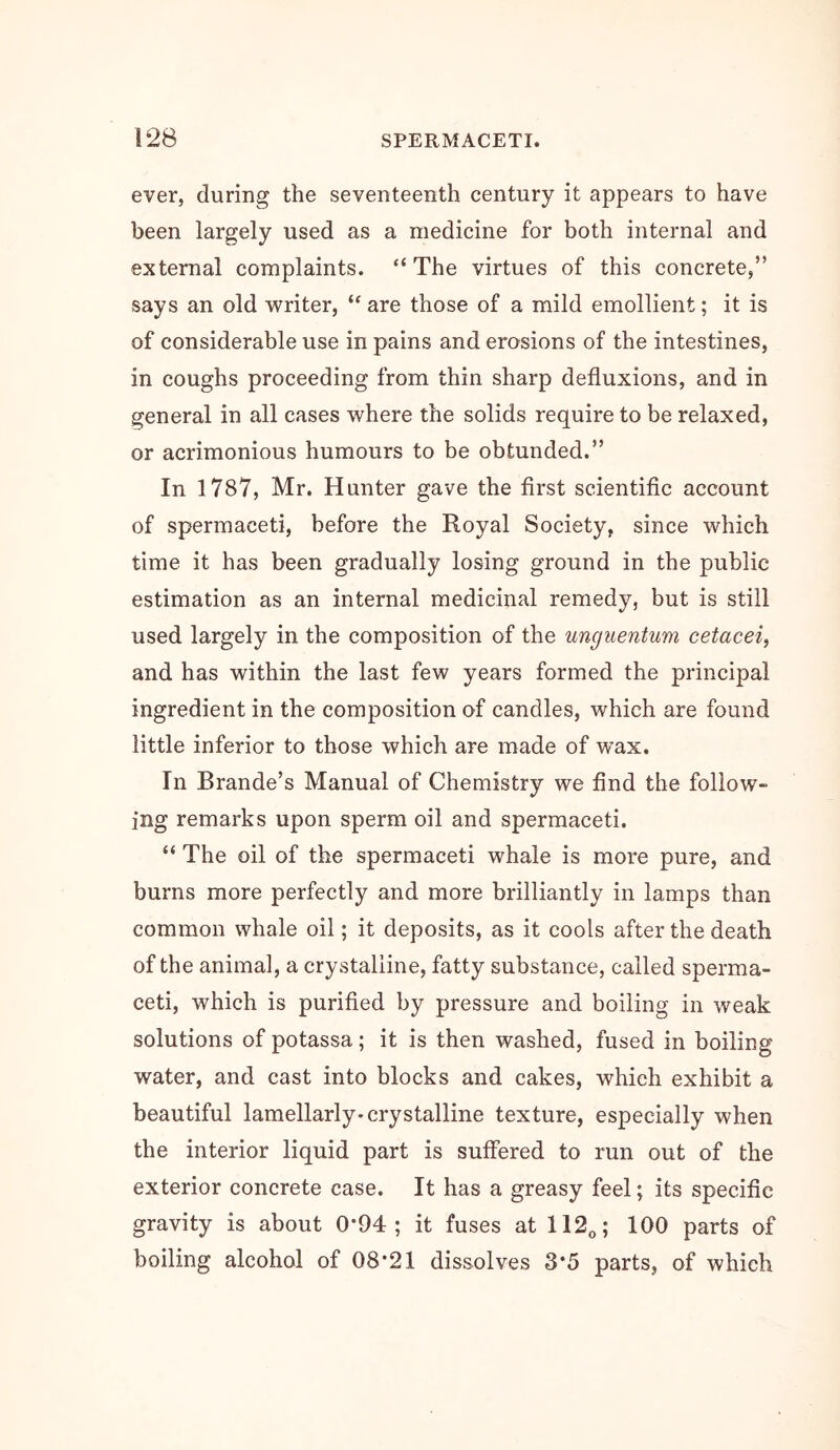 ever, during the seventeenth century it appears to have been largely used as a medicine for both internal and external complaints. “The virtues of this concrete,” says an old writer, “ are those of a mild emollient; it is of considerable use in pains and erosions of the intestines, in coughs proceeding from thin sharp defluxions, and in general in all cases where the solids require to be relaxed, or acrimonious humours to be obtunded.” In 1787, Mr. Hunter gave the first scientific account of spermaceti, before the Royal Society, since which time it has been gradually losing ground in the public estimation as an internal medicinal remedy, but is still used largely in the composition of the uncjuentum cetacei, and has within the last few years formed the principal ingredient in the composition of candles, which are found little inferior to those which are made of wax. In Brande’s Manual of Chemistry we find the follow- ing remarks upon sperm oil and spermaceti. “ The oil of the spermaceti whale is more pure, and burns more perfectly and more brilliantly in lamps than common whale oil; it deposits, as it cools after the death of the animal, a crystalline, fatty substance, called sperma- ceti, which is purified by pressure and boiling in weak solutions of potassa; it is then washed, fused in boiling water, and cast into blocks and cakes, which exhibit a beautiful lamellarly* crystalline texture, especially when the interior liquid part is suffered to run out of the exterior concrete case. It has a greasy feel; its specific gravity is about 0*94; it fuses at 112o; 100 parts of boiling alcohol of 08*21 dissolves 3*5 parts, of which