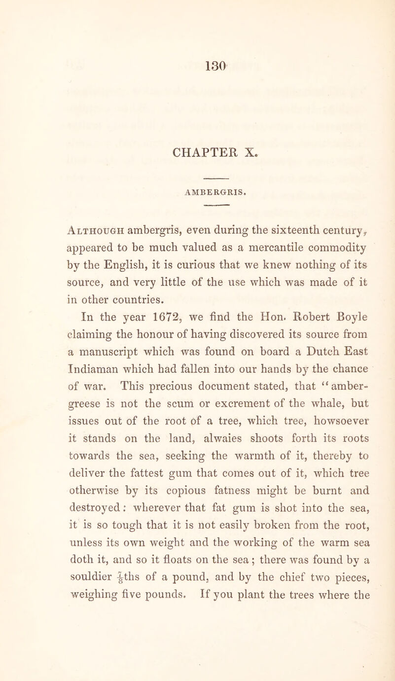 CHAPTER X. AMBERGRIS. Although ambergris, even during the sixteenth centuryy appeared to be much valued as a mercantile commodity by the English, it is curious that we knew nothing of its source, and very little of the use which was made of it in other countries. In the year 1672, we find the Hon. Robert Boyle claiming the honour of having discovered its source from a manuscript which was found on board a Dutch East Indiaman which had fallen into our hands by the chance of war. This precious document stated, that “amber- greese is not the scum or excrement of the whale, but issues out of the root of a tree, which tree, howsoever it stands on the land, alwaies shoots forth its roots towards the sea, seeking the warmth of it, thereby to deliver the fattest gum that comes out of it, which tree otherwise by its copious fatness might be burnt and destroyed: wherever that fat gum is shot into the sea, it is so tough that it is not easily broken from the root, unless its own weight and the working of the warm sea doth it, and so it floats on the sea; there was found by a souldier ^ths of a pound, and by the chief two pieces, weighing five pounds. If you plant the trees where the