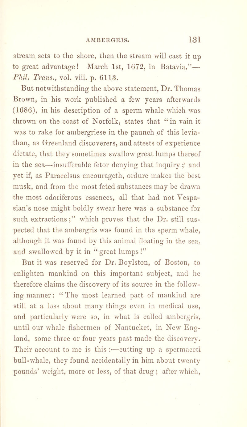 stream sets to the shore, then the stream will cast it up to great advantage! March 1st, 1672, in Batavia.”— Phil. Trans., vol. viii. p. 6113. But notwithstanding the above statement, Dr. Thomas Brown, in his work published a few years afterwards (1686), in his description of a sperm whale which was thrown on the coast of Norfolk, states that “ in vain it was to rake for ambergriese in the paunch of this levia- than, as Greenland discoverers, and attests of experience dictate, that they sometimes swallow great lumps thereof in the sea—insufferable fetor denying that inquiry and yet if, as Paracelsus encourageth, ordure makes the best musk, and from the most feted substances may be drawn the most odoriferous essences, all that had not Vespa- sian’s nose might boldly swear here was a substance for such extractions which proves that the Dr. still sus- pected that the ambergris was found in the sperm whale, although it was found by this animal floating in the sea, and swallowed by it in “great lumps!” But it was reserved for Dr. Boylston, of Boston, to enlighten mankind on this important subject, and he therefore claims the discovery of its source in the follow’’- ing manner; “ The most learned part of mankind are still at a loss about many things even in medical use, and particularly W'ere so, in what is called ambergris, until our whale fishermen of Nantucket, in New Eng- land, some three or four years past made the discovery. Their account to me is this :—cutting up a spermaceti bull-whale, they found accidentally in him about twenty pounds’ weight, more or less, of that drug ; after which,