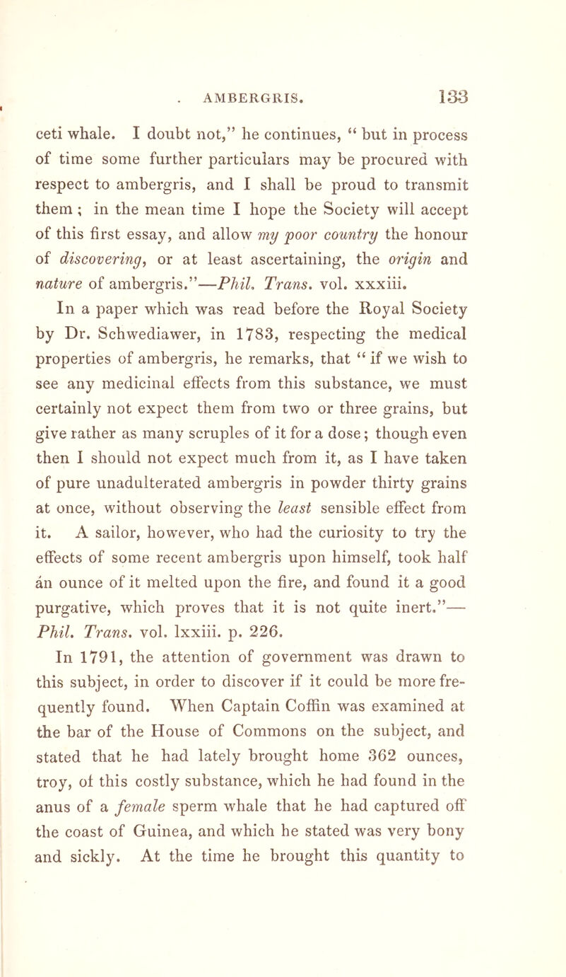 ceti whale. I doubt not,” he continues, “ but in process of time some further particulars may be procured with respect to ambergris, and I shall be proud to transmit them ; in the mean time I hope the Society will accept of this first essay, and allow my poor country the honour of discovering^ or at least ascertaining, the origin and nature of ambergris.”—Phil, Trans, vol. xxxiii. In a paper which was read before the Royal Society by Dr. Schwediawer, in 1783, respecting the medical properties of ambergris, he remarks, that “if we wish to see any medicinal effects from this substance, we must certainly not expect them from two or three grains, but give rather as many scruples of it for a dose; though even then I should not expect much from it, as I have taken of pure unadulterated ambergris in powder thirty grains at once, without observing the least sensible effect from it. A sailor, however, who had the curiosity to try the effects of some recent ambergris upon himself, took half an ounce of it melted upon the fire, and found it a good purgative, which proves that it is not quite inert.”— Phil. Trans, vol. Ixxiii. p. 226. In 1791, the attention of government was drawn to this subject, in order to discover if it could be more fre- quently found. When Captain Coffin was examined at the bar of the House of Commons on the subject, and stated that he had lately brought home 362 ounces, troy, of this costly substance, which he had found in the anus of a female sperm whale that he had captured off the coast of Guinea, and which he stated was very bony and sickly. At the time he brought this quantity to