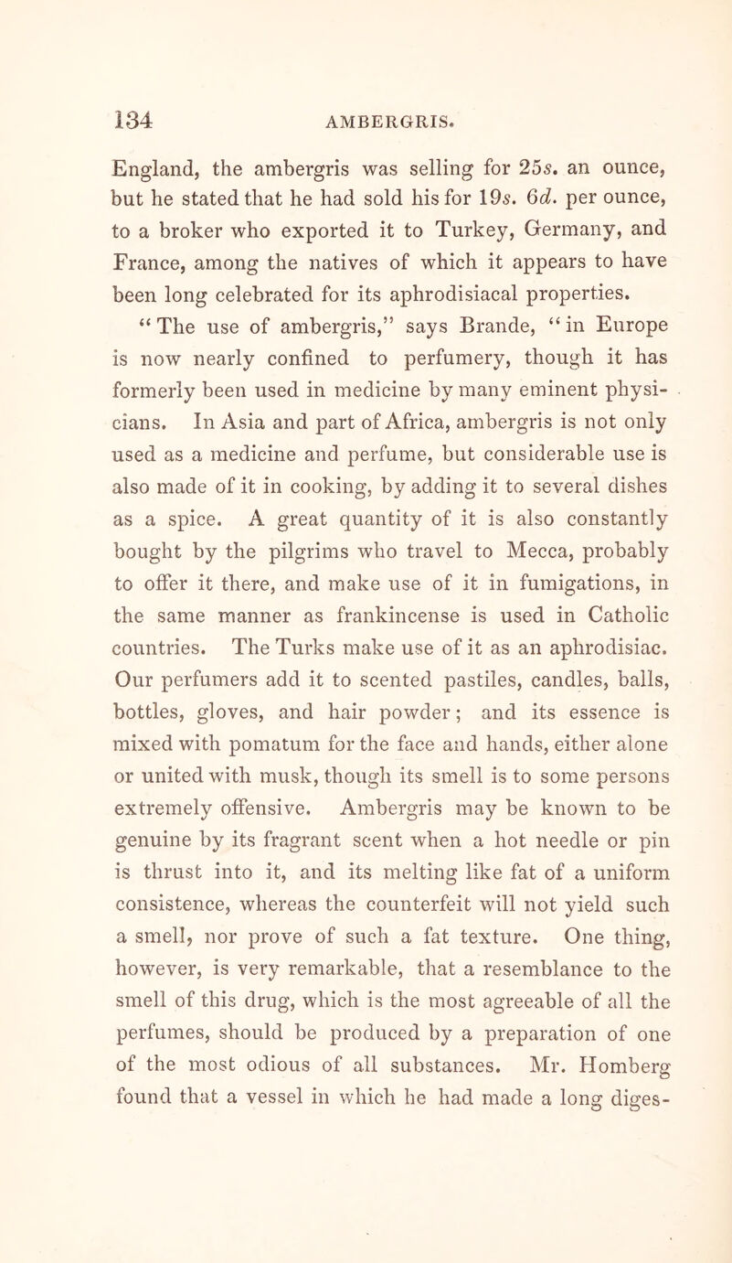 England, the ambergris was selling for 255. an ounce, but he stated that he had sold his for 195. Qd. per ounce, to a broker who exported it to Turkey, Germany, and France, among the natives of which it appears to have been long celebrated for its aphrodisiacal properties. “The use of ambergris,” says Brande, “in Europe is now nearly confined to perfumery, though it has formerly been used in medicine by many eminent physi- cians. In Asia and part of Africa, ambergris is not only used as a medicine and perfume, but considerable use is also made of it in cooking, by adding it to several dishes as a spice. A great quantity of it is also constantly bought by the pilgrims who travel to Mecca, probably to offer it there, and make use of it in fumigations, in the same manner as frankincense is used in Catholic countries. The Turks make use of it as an aphrodisiac. Our perfumers add it to scented pastiles, candies, balls, bottles, gloves, and hair powder; and its essence is mixed with pomatum for the face and hands, either alone or united with musk, though its smell is to some persons extremely offensive. Ambergris may be known to be genuine by its fragrant scent when a hot needle or pin is thrust into it, and its melting like fat of a uniform consistence, whereas the counterfeit will not yield such a smell, nor prove of such a fat texture. One thing, however, is very remarkable, that a resemblance to the smell of this drug, which is the most agreeable of all the perfumes, should be produced by a preparation of one of the most odious of all substances. Mr. Homberg found that a vessel in which he had made a long diges-