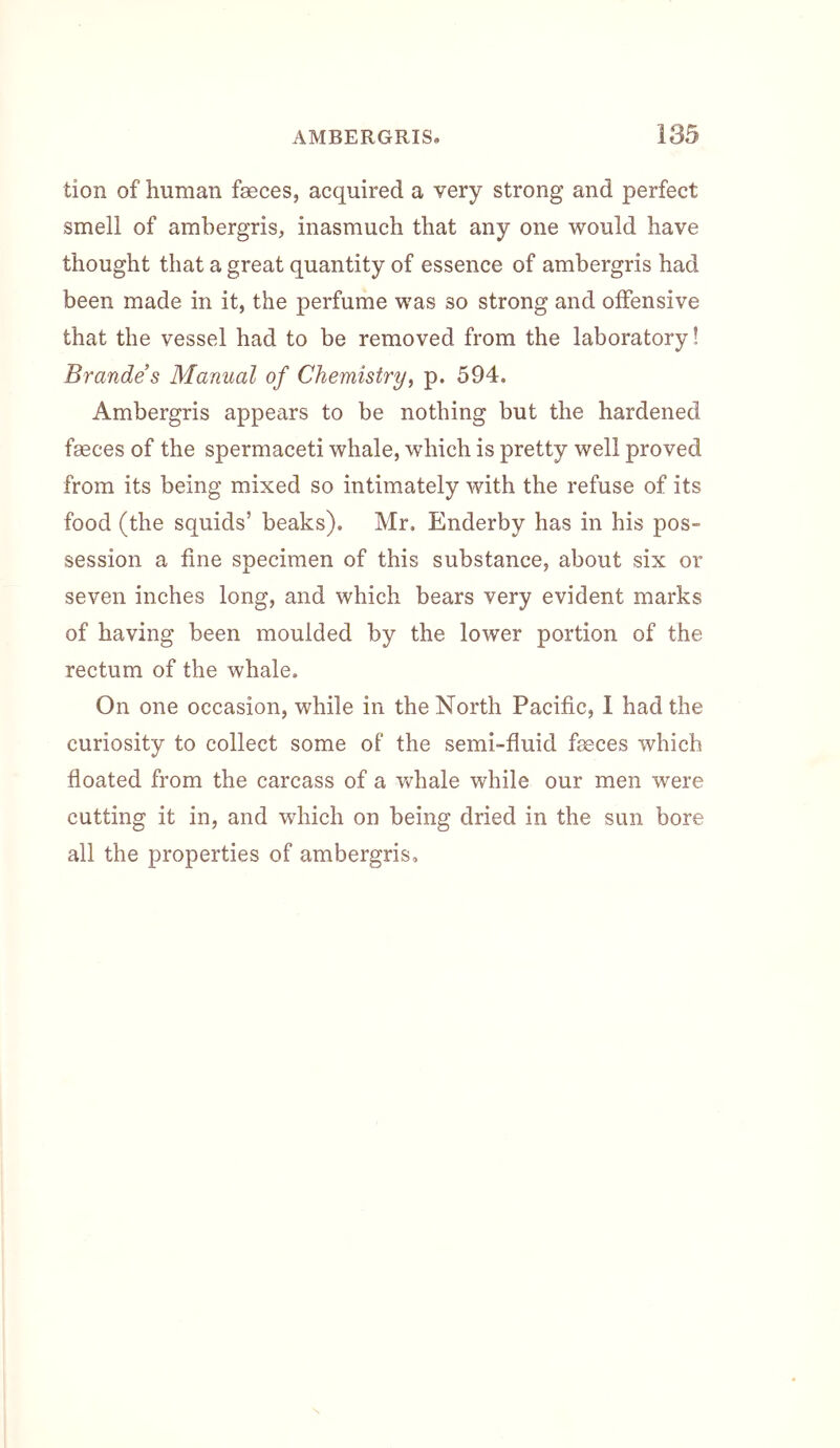 tion of human faeces, acquired a very strong and perfect smell of ambergris, inasmuch that any one would have thought that a great quantity of essence of ambergris had been made in it, the perfume was so strong and offensive that the vessel had to be removed from the laboratory! Brandes Manual of Chemistry^ p. 594. Ambergris appears to be nothing but the hardened faeces of the spermaceti whale, which is pretty well proved from its being mixed so intimately with the refuse of its food (the squids’ beaks). Mr. Enderby has in his pos- session a fine specimen of this substance, about six or seven inches long, and which bears very evident marks of having been moulded by the lower portion of the rectum of the whale. On one occasion, while in the North Pacific, I had the curiosity to collect some of the semi-fluid faeces which floated from the carcass of a v^^hale while our men were cutting it in, and which on being dried in the sun bore all the properties of ambergris.