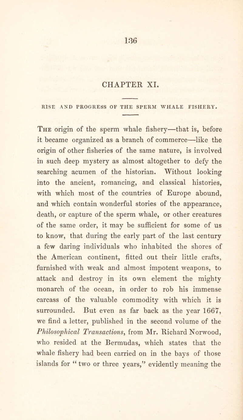 CHAPTER XI. RISE AND PROGRESS OF THE SPERM WHALE FISHERY, The origin of the sperm whale fishery—that is, before it became organized as a branch of commerce—like the origin of other fisheries of the same nature, is involved in such deep mystery as almost altogether to defy the searching acumen of the historian. Without looking into the ancient, romancing, and classical histories, with which most of the countries of Europe abound, and which contain wonderful stories of the appearance, death, or capture of the sperm whale, or other creatures of the same order, it may be sufficient for some of us to know, that during the early part of the last century a few daring individuals who inhabited the shores of the American continent, fitted out their little crafts, furnished with weak and almost impotent weapons, to attack and destroy in its own element the mighty monarch of the ocean, in order to rob his immense carcass of the valuable commodity with which it is surrounded. But even as far back as the year 1667, we find a letter, published in the second volume of the Philosophical Transactions, from Mr. Richard Norwood, who resided at the Bermudas, which states that the whale fishery had been carried on in the bays of those islands for “ two or three years,’^ evidently meaning the