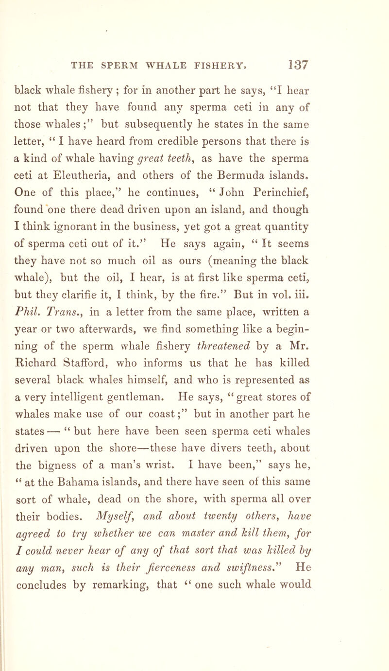 black whale fishery ; for in another part he says, “I hear not that they have found any sperma ceti in any of those whales;” but subsequently he states in the same letter, “ I have heard from credible persons that there is a kind of whale having great teeth, as have the sperma ceti at Eleutheria, and others of the Bermuda islands. One of this place,” he continues, “ John Perinchief, found *one there dead driven upon an island, and though I think ignorant in the business, yet got a great quantity of sperma ceti out of it.” He says again, “ It seems they have not so much oil as ours (meaning the black whale), but the oil, I hear, is at first like sperma ceti, but they clarifie it, I think, by the fire.” But in vol. hi. Phil. Trans., in a letter from the same place, written a year or two afterwards, we find something like a begin- ning of the sperm whale fishery threatened by a Mr, Richard Stafford, who informs us that he has killed several black whales himself, and who is represented as a very intelligent gentleman. He says, ‘‘great stores of whales make use of our coast;” but in another part he states — “ but here have been seen sperma ceti whales driven upon the shore—these have divers teeth, about the bigness of a man’s wrist. I have been,” says he, “ at the Bahama islands, and there have seen of this same sort of whale, dead on the shore, with sperma all over their bodies. Myself, and about twenty others, have agreed to try whether we can master and kill them, for I could never hear of any of that sort that was killed by any man, such is their fierceness and swiftness^' He concludes by remarking, that “ one such whale would