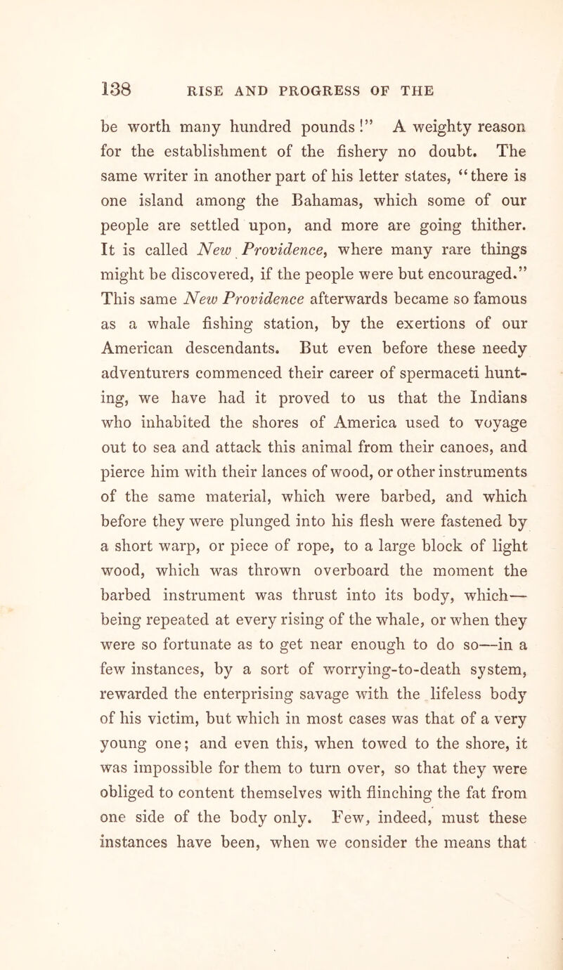 be worth many hundred pounds !” A weighty reason for the establishment of the fishery no doubt. The same writer in another part of his letter states, “there is one island among the Bahamas, which some of our people are settled upon, and more are going thither. It is called New Providence, where many rare things might be discovered, if the people were but encouraged.” This same New Providence afterwards became so famous as a whale fishing station, by the exertions of our American descendants. But even before these needy adventurers commenced their career of spermaceti hunt- ing, we have had it proved to us that the Indians who inhabited the shores of America used to voyage out to sea and attack this animal from their canoes, and pierce him with their lances of wood, or other instruments of the same material, which were barbed, and which before they were plunged into his flesh were fastened by a short warp, or piece of rope, to a large block of light wood, which was thrown overboard the moment the barbed instrument was thrust into its body, which— being repeated at every rising of the whale, or when they were so fortunate as to get near enough to do so—in a few instances, by a sort of worrying-to-death system, rewarded the enterprising savage with the lifeless body of his victim, but which in most cases was that of a very young one; and even this, when towed to the shore, it was impossible for them to turn over, so that they were obliged to content themselves with flinching the fat from one side of the body only. Few, indeed, must these instances have been, when we consider the means that
