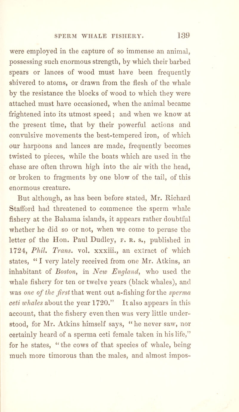 were employed in the capture of so immense an animal, possessing such enormous strength, by which their barbed spears or lances of wood must have been frequently shivered to atoms, or drawn from the flesh of the whale by the resistance the blocks of wood to which they were attached must have occasioned, when the animal became frightened into its utmost speed; and when we know at the present time, that by their powerful actions and convulsive movements the best-tempered iron, of which our harpoons and lances are made, frequently becomes twisted to pieces, while the boats which are used in the chase are often thrown high into the air with the head, or broken to fragments by one blow of the tail, of this enormous creature. But although, as has been before stated, Mr. Richard Stafford had threatened to commence the sperm whale fishery at the Bahama islands, it appears rather doubtful whether he did so or not, when we come to peruse the letter pf the Hon. Paul Dudley, f. r, s., published in 1724, Phil, Trans, vol. xxxiii., an extract of which states, “ I very lately received from one Mr. Atkins, an inhabitant of Boston, in New England, who used the whale fishery for ten or twelve years (black whales), and was one of the first that went out a-fishing for the sperma ceti whales about the year 1720.” It also appears in this account, that the fishery even then was very little under- stood, for Mr. Atkins himself says, “ he never saw, nor certainly heard of a sperma ceti female taken in his life,” for he states, “ the cows of that species of whale, being much more timorous than the males, and almost impos-