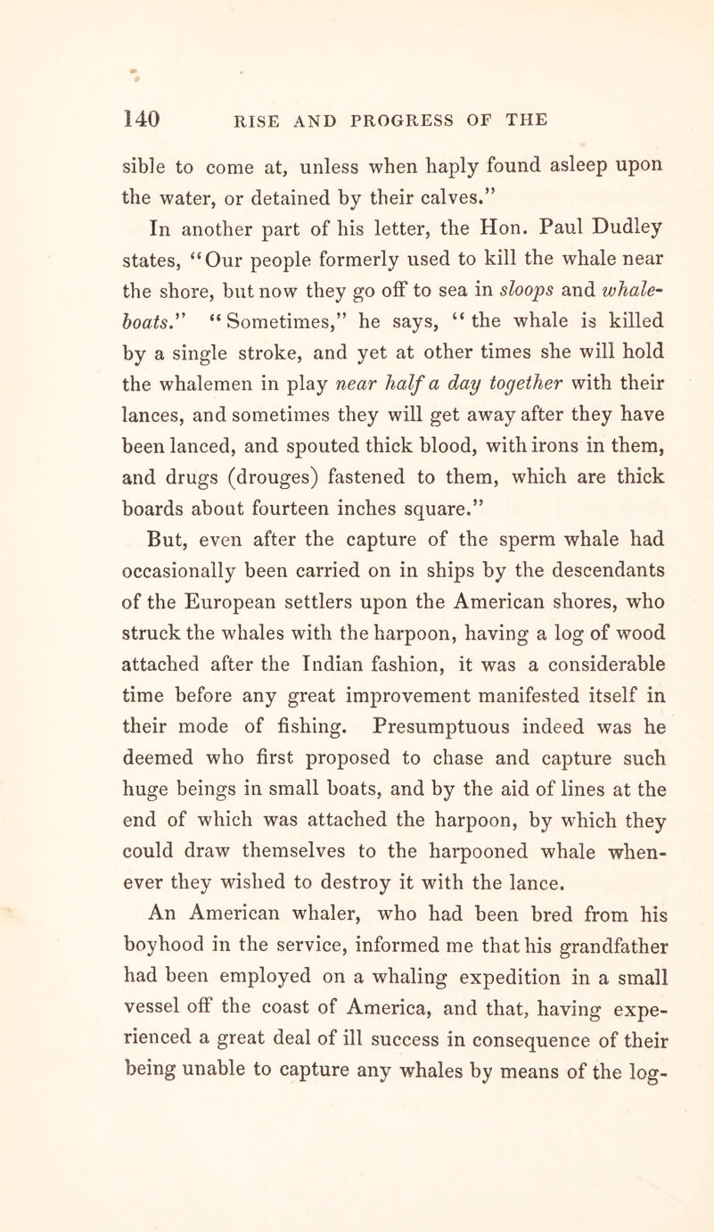 sible to come at, unless when haply found asleep upon the water, or detained hy their calves.” In another part of his letter, the Hon. Paul Dudley states, “Our people formerly used to kill the whale near the shore, hut now they go off to sea in sloops and whale- boats.''' “Sometimes,” he says, “the whale is killed hy a single stroke, and yet at other times she will hold the whalemen in play near half a day together with their lances, and sometimes they will get away after they have been lanced, and spouted thick blood, with irons in them, and drugs (drouges) fastened to them, which are thick boards about fourteen inches square.” But, even after the capture of the sperm whale had occasionally been carried on in ships by the descendants of the European settlers upon the American shores, who struck the whales with the harpoon, having a log of wood attached after the Indian fashion, it was a considerable time before any great improvement manifested itself in their mode of fishing. Presumptuous indeed was he deemed who first proposed to chase and capture such huge beings in small boats, and by the aid of lines at the end of which was attached the harpoon, by which they could draw themselves to the harpooned whale when- ever they wished to destroy it with the lance. An American whaler, who had been bred from his boyhood in the service, informed me that his grandfather had been employed on a whaling expedition in a small vessel off the coast of America, and that, having expe- rienced a great deal of ill success in consequence of their being unable to capture any whales by means of the log-