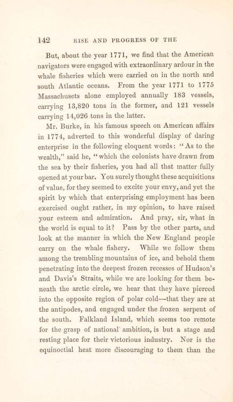 But, about the year 1771, we find that the American navigators were engaged with extraordinary ardour in the whale fisheries which were carried on in the north and south Atlantic oceans. From the year 1771 to 1775 Massachusets alone employed annually 183 vessels, carrying 13,820 tons in the former, and 121 vessels carrying 14,026 tons in the latter. Mr. Burke, in his famous speech on American affairs in 1774, adverted to this wonderful display of daring enterprise in the following eloquent words: ‘‘As to the wealth,” said he, “which the colonists have drawn from the sea by their fisheries, you had all that matter fully opened at your bar. You surely thought these acquisitions of value, for they seemed to excite your envy, and yet the spirit by which that enterprising employment has been exercised ought rather, in my opinion, to have raised your esteem and admiration. And pray, sir, what in the world is equal to it? Pass by the other parts, and look at the manner in which the New England people carry on the whale fishery. While we follow them among the trembling mountains of ice, and behold them penetrating into the deepest frozen recesses of Hudson’s and Davis’s Straits, while we are looking for them be- neath the arctic circle, we hear that they have pierced into the opposite region of polar cold—that they are at the antipodes, and engaged under the frozen serpent of the south. Falkland Island, which seems too remote for the grasp of national ambition, is but a stage and resting place for their victorious industry. Nor is the equinoctial heat more discouraging to them than the
