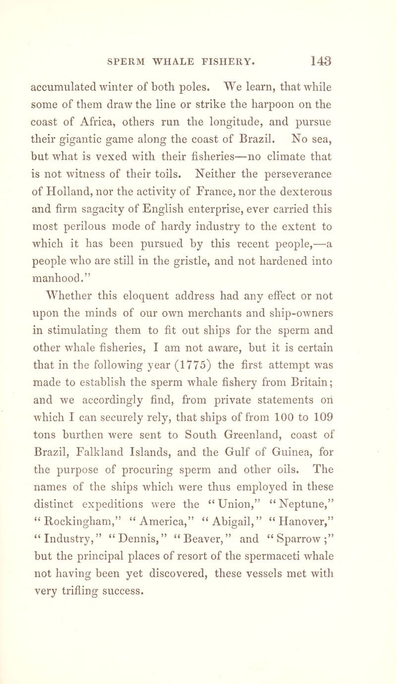 accumulated winter of both poles. We learn, that while some of them draw the line or strike the harpoon on the coast of Africa, others run the longitude, and pursue their gigantic game along the coast of Brazil. No sea, but what is vexed with their fisheries—no climate that is not witness of their toils. Neither the perseverance of Holland, nor the activity of France, nor the dexterous and firm sagacity of English enterprise, ever carried this most perilous mode of hardy industry to the extent to which it has been pursued by this recent people,—a people who are still in the gristle, and not hardened into manhood.” Whether this eloquent address had any effect or not upon the minds of our own merchants and ship-owners in stimulating them to fit out ships for the sperm and other whale fisheries, I am not aware, but it is certain that in the following year (1775) the first attempt was made to establish the sperm whale fishery from Britain; and we accordingly find, from private statements on which I can securely rely, that ships of from 100 to 109 tons burthen were sent to South Greenland, coast of Brazil, Falkland Islands, and the Gulf of Guinea, for the purpose of procuring sperm and other oils. The names of the ships which were thus employed in these distinct expeditions were the “ Union,” “ Neptune,” “Rockingham,” “America,” “Abigail,” “Hanover,” “Industry,” “Dennis,” “Beaver,” and “Sparrow;” but the principal places of resort of the spermaceti whale not having been yet discovered, these vessels met with very trifling success.